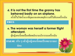 d. It is not the first time the granny has
    behaved badly on an airplane.
    ครั้งนี้ไม่ใช่ครั้งแรกที่คุณยายแสดงพฤติกรรมที่ไม่ดีบนเครื่ องบิน
TRUE-

 e. The woman was herself a former flight
    attendant.
    ผูหญิงคนนี้เคยเป็ นอดีตพนักงานบริ การบนเครื่ องบิน
      ้
FALSE- จริ ง ๆ แล้ วผู้หญิงคนนีเคยเป็ นพยาบาลมา
                               ้
           ก่ อน
 