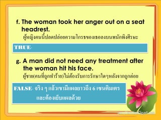 f. The woman took her anger out on a seat
    headrest.
    ผูหญิงคนนี้ปลดปล่อยความโกรธของเธอลงบนพนักพิงศีรษะ
      ้
TRUE-

 g. A man did not need any treatment after
    the woman hit his face.
    ผูชาย(คนที่ถูกทาร้าย)ไม่ตองรับการรักษาใดๆหลังจากถูกต่อย
      ้                      ้
FALSE- จริ ง ๆ แล้ วเขามีแผลยาวถึง 6 เซนติมเตร
          และต้ องเย็บแผลด้ วย
 