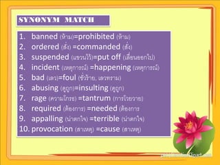 SYNONYM MATCH

1. banned (ห้ าม)=prohibited (ห้ าม)
2. ordered (สัง) =commanded (สัง)
              ่                       ่
3. suspended (แขวนไว้ )=put off (เลื่อนออกไป)
4. incident (เหตุการณ์) =happening (เหตุการณ์)
5. bad (เลว)=foul (ชัวร้ าย, เลวทราม)
                     ่
6. abusing (ดูถก)=insulting (ดูถก)
                ู                   ู
7. rage (ความโกรธ) =tantrum (การโวยวาย)
8. required (ต้ องการ) =needed (ต้ องการ
9. appalling (น่าตกใจ) =terrible (น่าตกใจ)
10. provocation (สาเหตุ) =cause (สาเหตุ)
 