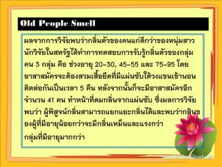 Old People Smell
ผลจากการวิจัยพบว่ากลิ่นตัวของคนแก่ดีกว่าของหนุ่มสาว
นักวิจัยในสหรัฐได้ทาการทดสอบการรับรู้กลิ่นตัวของกลุ่ม
คน 3 กลุ่ม คือ ช่วงอายุ 20-30, 45-55 และ 75-95 โดย
อาสาสมัครจะต้องสวมเสื้อยืดที่มีแผ่นซับใต้วงแขนเข้านอน
ติดต่อกันเป็นเวลา 5 คืน หลังจากนั้นก็จะมีอาสาสมัครอีก
จานวน 41 คน ทาหน้าที่ดมกลิ่นจากแผ่นซับ ซึ่งผลการวิจัย
พบว่า ผู้พิสูจน์กลิ่นสามารถแยกแยะกลิ่นได้และพบว่ากลินข
องผู้ที่มีอายุน้อยกว่าจะมีกลิ่นเหม็นและแรงกว่า
กลุ่มที่มีอายุมากกว่า
 