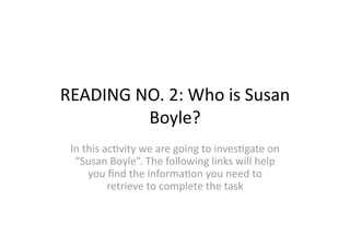 READING NO. 2: Who is Susan 
         Boyle? 
 In this ac=vity we are going to inves=gate on 
  “Susan Boyle”. The following links will help 
     you ﬁnd the informa=on you need to 
          retrieve to complete the task 
 