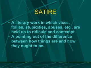 SATIRE A literary work in which vices, follies, stupidities, abuses, etc., are held up to ridicule and contempt. A pointing out of the difference between how things are and how they ought to be. 