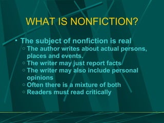 WHAT IS NONFICTION? The subject of nonfiction is real The author writes about actual persons, places and events. The writer may just report facts The writer may also include personal opinions Often there is a mixture of both Readers must read critically 
