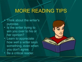 MORE READING TIPS Think about the writer's purpose.  Is the writer trying to win you over to his or her opinion?  Learn to appreciate how well a writer says something, even when you don't agree.  Be a critical reader. 