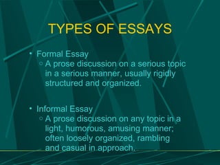 TYPES OF ESSAYS Formal Essay A prose discussion on a serious topic in a serious manner, usually rigidly structured and organized. Informal Essay A prose discussion on any topic in a light, humorous, amusing manner; often loosely organized, rambling and casual in approach. 