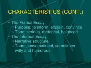 CHARACTERISTICS (CONT.) The Formal Essay Purpose: to inform, explain, convince Tone: serious, rhetorical, balanced The Informal Essay Narrative structure Tone: conversational, sometimes witty and humorous 