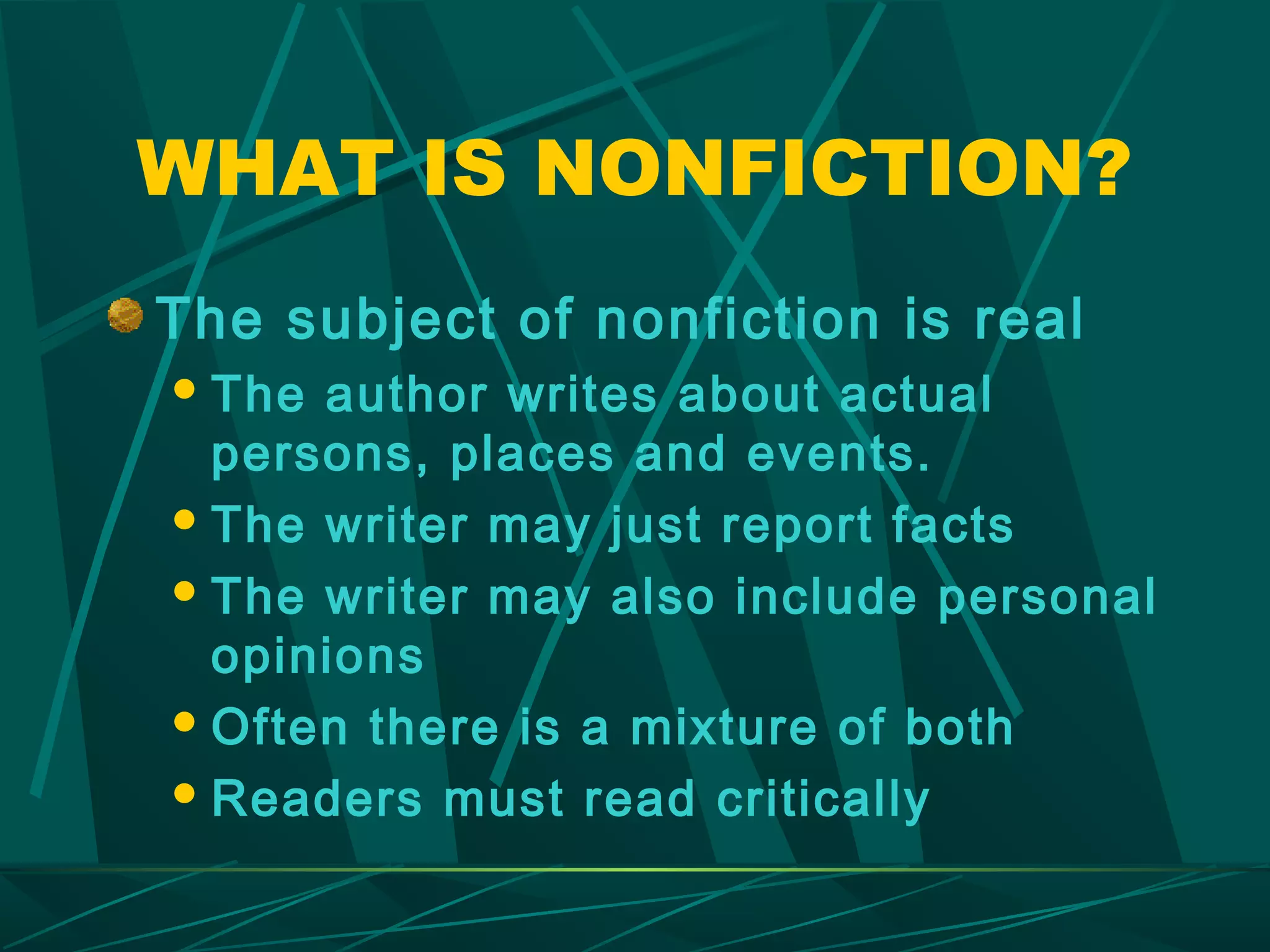 WHAT IS NONFICTION?
The subject of nonfiction is real
 The author writes about actual
  persons, places and events.
 The writer may just report facts

 The writer may also include personal
  opinions
 Often there is a mixture of both

 Readers must read critically
 