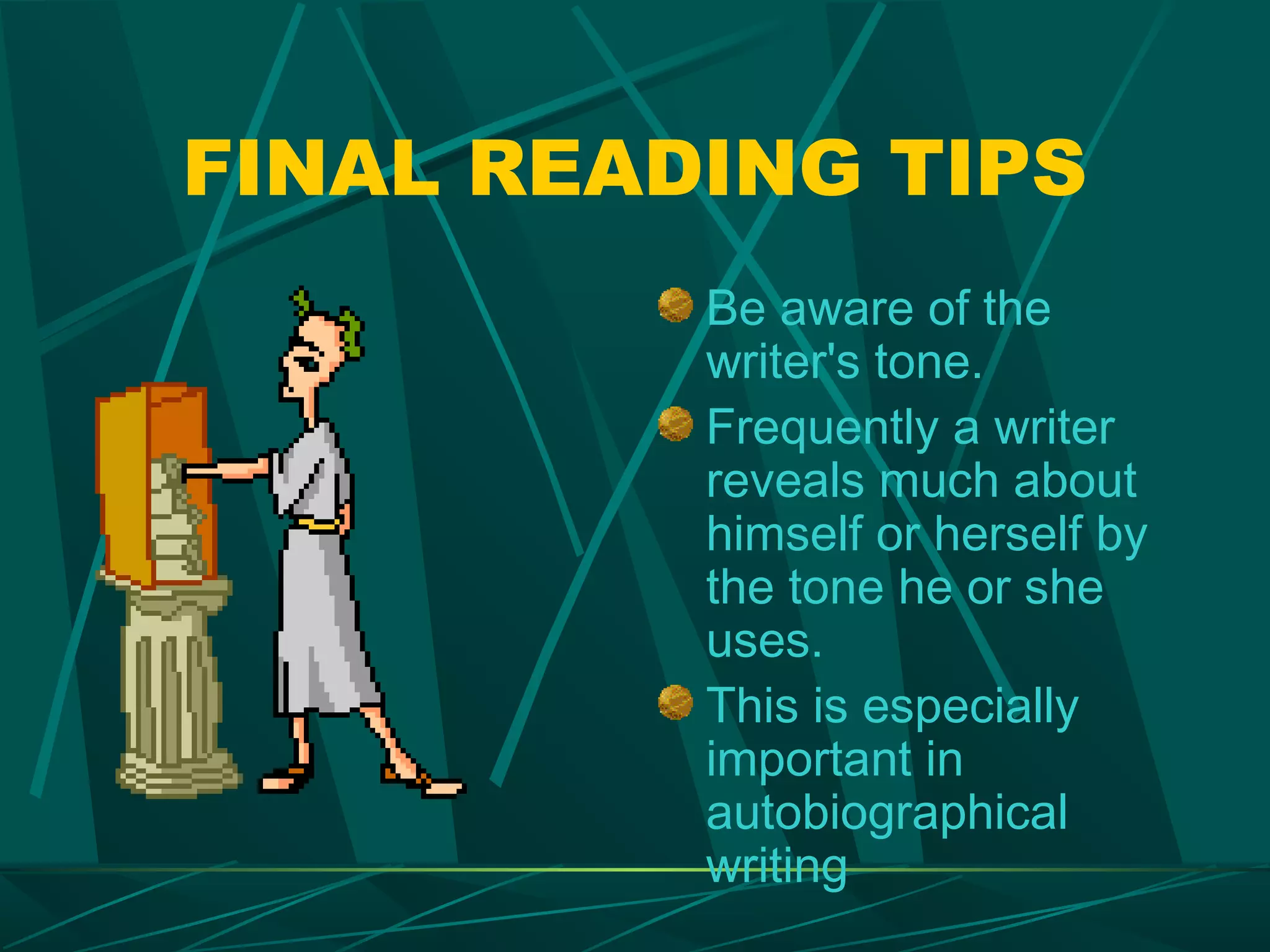 FINAL READING TIPS
          Be aware of the
          writer's tone.
          Frequently a writer
          reveals much about
          himself or herself by
          the tone he or she
          uses.
          This is especially
          important in
          autobiographical
          writing
 