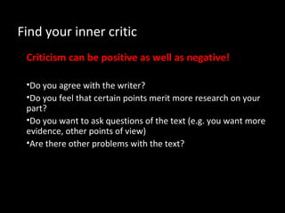 Find your inner critic
Criticism can be positive as well as negative!
•Do you agree with the writer?
•Do you feel that certain points merit more research on your
part?
•Do you want to ask questions of the text (e.g. you want more
evidence, other points of view)
•Are there other problems with the text?
 