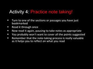 Activity 4: Practice note taking!
• Turn to one of the sections or passages you have just
bookmarked
• Read it through once
• Now read it again, pausing to take notes as appropriate
• You probably won’t want to cover all the points suggested
• Remember that the note-taking process is really valuable
as it helps you to reflect on what you read
 