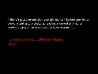 If there’s just one question you ask yourself before opening a
book, listening to a podcast, reading a journal article, (or
looking at any other resources for your research)…
…make sure it’s……Why am I doing
this?
 