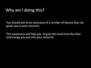 Why am I doing this?
You should aim to be conscious of a number of factors that can
guide you in your research.
This awareness will help you to gain the most from the time
and energy you put into your research.
 