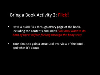 Bring a Book Activity 2: Flick!
• Have a quick flick through every page of the book,
including the contents and index (you may want to do
both of these before flicking through the body text)
• Your aim is to gain a structural overview of the book
and what it’s about
 
