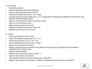 18 - 23 months
•    Enjoys being read to.
•    Follows simple commands without gestures.
•    Points to simple body parts such as "nose."
•    Understands simple verbs such as "eat," "sleep."
•    Correctly pronounces most vowels and n, m, p, h, especially in the beginning of syllables and short words. Also
     begins to use other speech sounds.
•    Says 8 to 10 words (pronunciation may still be unclear).
•    Asks for common foods by name.
•    Makes animal sounds such as "moo."
•    Starting to combine words such as "more milk."
•    Begins to use pronouns such as "mine.”

 2 - 3 years
•     Knows about 50 words at 24 months.
•     Knows some spatial concepts such as "in," "on."
•     Knows pronouns such as "you," "me," "her."
•     Knows descriptive words such as "big," "happy."
•     Says around 40 words at 24 months.
•     Speech is becoming more accurate but may still leave off ending sounds. Strangers may not be able to
      understand much of what is said.
•     Answers simple questions.
•     Begins to use more pronouns such as "you," "I."
•     Speaks in two to three word phrases.
•     Uses question inflection to ask for something (e.g., "My ball?").
•     Begins to use plurals such as "shoes" or "socks" and regular past tense verbs such as "jumped."


                                               Reading Notes Module 3
 