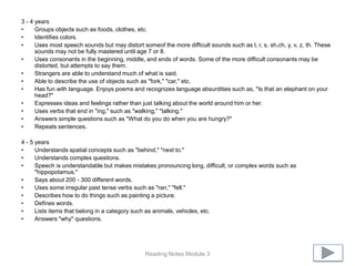 3 - 4 years
•     Groups objects such as foods, clothes, etc.
•     Identifies colors.
•     Uses most speech sounds but may distort someof the more difficult sounds such as l, r, s, sh,ch, y, v, z, th. These
      sounds may not be fully mastered until age 7 or 8.
•     Uses consonants in the beginning, middle, and ends of words. Some of the more difficult consonants may be
      distorted, but attempts to say them.
•     Strangers are able to understand much of what is said.
•     Able to describe the use of objects such as "fork," "car," etc.
•     Has fun with language. Enjoys poems and recognizes language absurdities such as, "Is that an elephant on your
      head?"
•     Expresses ideas and feelings rather than just talking about the world around him or her.
•     Uses verbs that end in "ing," such as "walking," "talking."
•     Answers simple questions such as "What do you do when you are hungry?"
•     Repeats sentences.

4 - 5 years
•     Understands spatial concepts such as "behind," "next to."
•     Understands complex questions.
•     Speech is understandable but makes mistakes pronouncing long, difficult, or complex words such as
      "hippopotamus."
•     Says about 200 - 300 different words.
•     Uses some irregular past tense verbs such as "ran," "fell."
•     Describes how to do things such as painting a picture.
•     Defines words.
•     Lists items that belong in a category such as animals, vehicles, etc.
•     Answers "why" questions.




                                                Reading Notes Module 3
 
