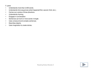 5 years
•   Understands more than 2,000 words.
•   Understands time sequences (what happened first, second, third, etc.).
•   Carries out a series of three directions.
•   Understands rhyming.
•   Engages in conversation.
•   Sentences can be 8 or more words in length.
•   Uses compound and complex sentences.
•   Describes objects.
•   Uses imagination to create stories.




                                              Reading Notes Module 3
 