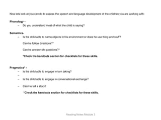 Now lets look at you can do to assess the speech and language development of the children you are working with:

Phonology –
     – Do you understand most of what the child is saying?

Semantics-
     – Is the child able to name objects in his environment or does he use thing and stuff?

          Can he follow directions?*

          Can he answer wh questions?*

          *Check the handouts section for checklists for these skills.



Pragmatics* -
     – Is the child able to engage in turn taking?
     –
     – Is the child able to engage in conversational exchange?

      –   Can He tell a story?

           *Check the handouts section for checklists for these skills.




                                              Reading Notes Module 3
 
