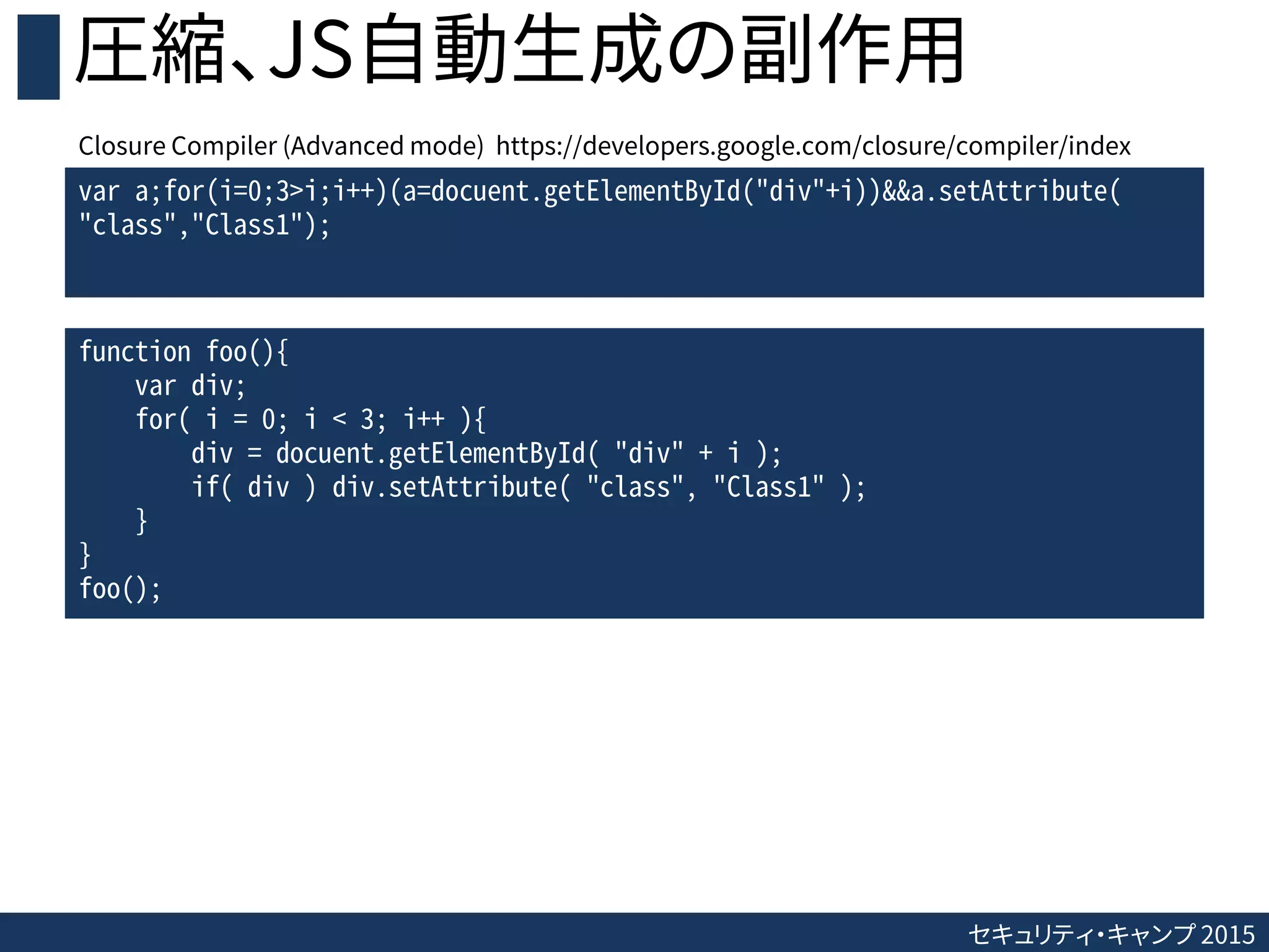 セキュリティ・キャンプ 2015
圧縮、JS自動生成の副作用
var a;for(i=0;3>i;i++)(a=docuent.getElementById("div"+i))&&a.setAttribute(
"class","Class1");
function foo(){
var div;
for( i = 0; i < 3; i++ ){
div = docuent.getElementById( "div" + i );
if( div ) div.setAttribute( "class", "Class1" );
}
}
foo();
Closure Compiler (Advanced mode) https://developers.google.com/closure/compiler/index
 