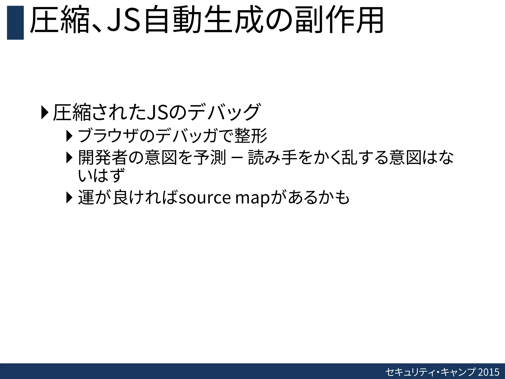 セキュリティ・キャンプ 2015
圧縮、JS自動生成の副作用
圧縮されたJSのデバッグ
 ブラウザのデバッガで整形
 開発者の意図を予測 － 読み手をかく乱する意図はな
いはず
 運が良ければsource mapがあるかも
 