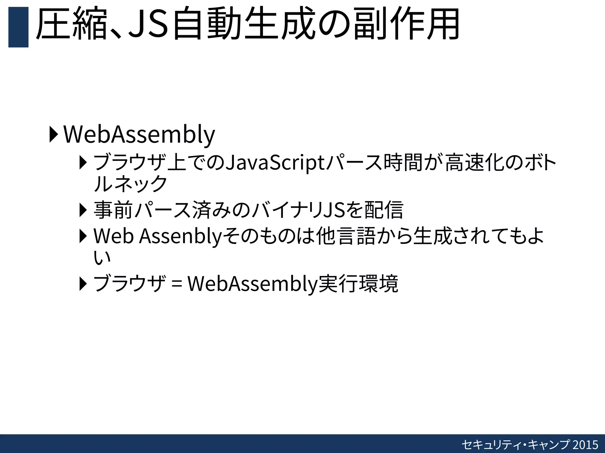 セキュリティ・キャンプ 2015
圧縮、JS自動生成の副作用
WebAssembly
 ブラウザ上でのJavaScriptパース時間が高速化のボト
ルネック
 事前パース済みのバイナリJSを配信
 Web Assenblyそのものは他言語から生成されてもよ
い
 ブラウザ = WebAssembly実行環境
 