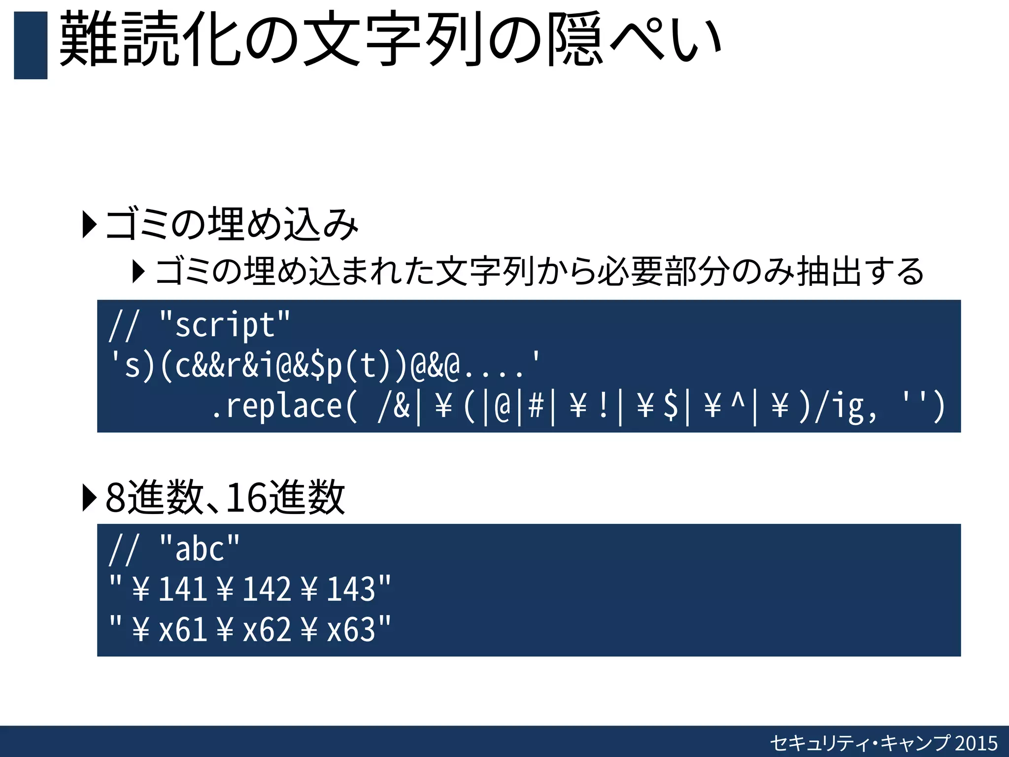 セキュリティ・キャンプ 2015
難読化の文字列の隠ぺい
ゴミの埋め込み
 ゴミの埋め込まれた文字列から必要部分のみ抽出する
8進数、16進数
// "script"
's)(c&&r&i@&$p(t))@&@....'
.replace( /&|¥(|@|#|¥!|¥$|¥^|¥)/ig, '')
// "abc"
"¥141¥142¥143"
"¥x61¥x62¥x63"
 