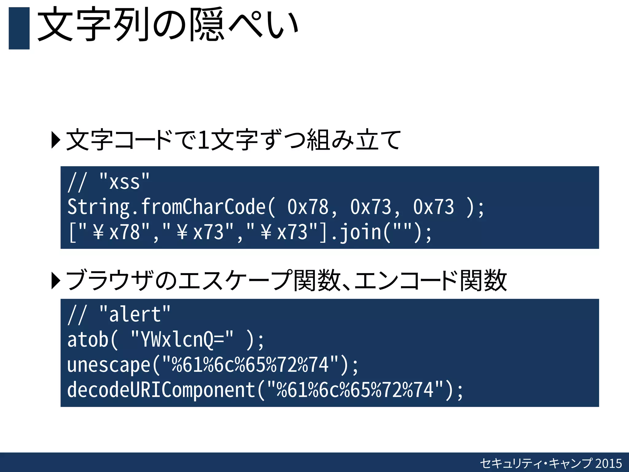 セキュリティ・キャンプ 2015
文字列の隠ぺい
文字コードで1文字ずつ組み立て
ブラウザのエスケープ関数、エンコード関数
// "xss"
String.fromCharCode( 0x78, 0x73, 0x73 );
["¥x78","¥x73","¥x73"].join("");
// "alert"
atob( "YWxlcnQ=" );
unescape("%61%6c%65%72%74");
decodeURIComponent("%61%6c%65%72%74");
 