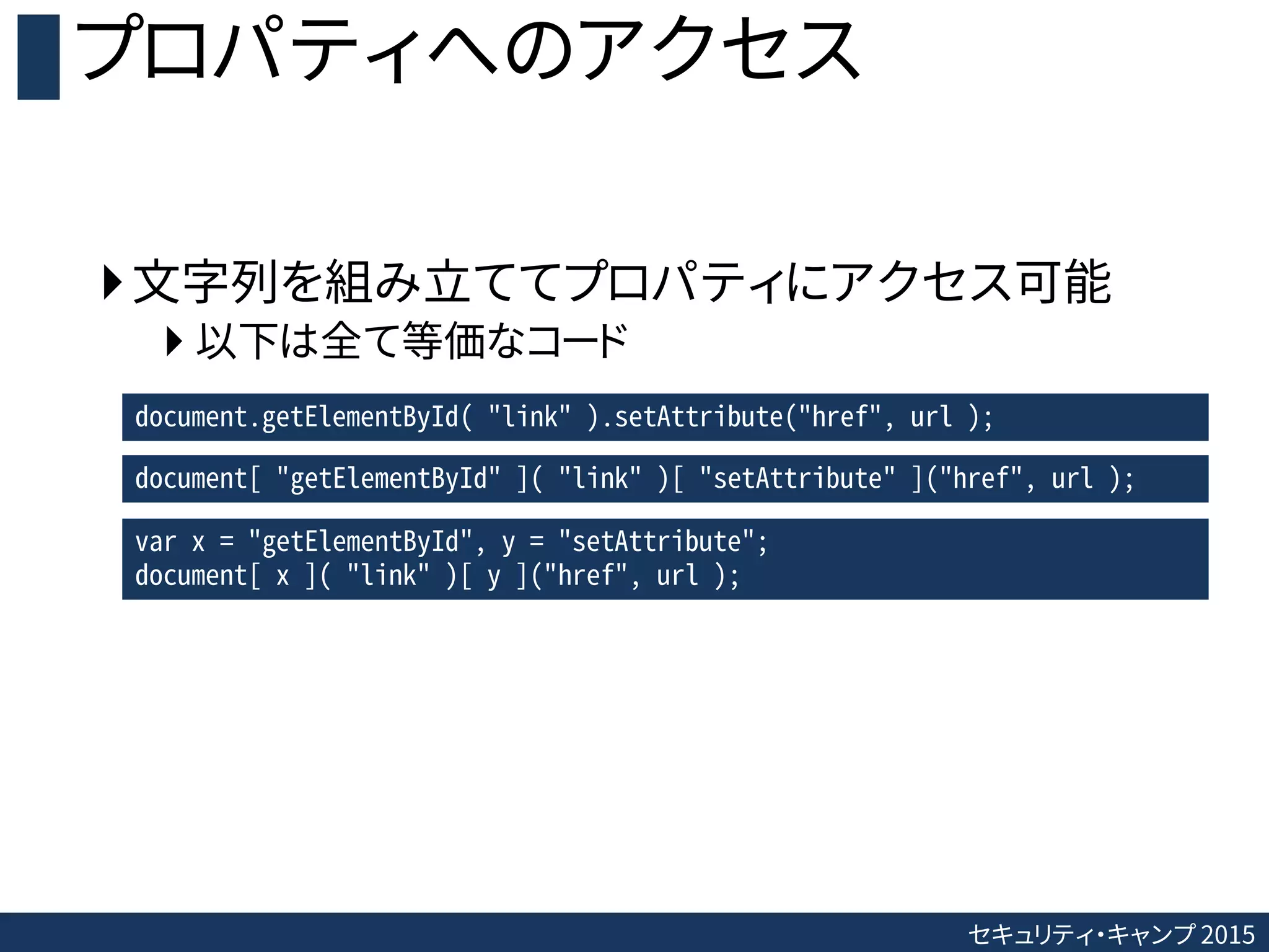 セキュリティ・キャンプ 2015
プロパティへのアクセス
文字列を組み立ててプロパティにアクセス可能
 以下は全て等価なコード
document.getElementById( "link" ).setAttribute("href", url );
document[ "getElementById" ]( "link" )[ "setAttribute" ]("href", url );
var x = "getElementById", y = "setAttribute";
document[ x ]( "link" )[ y ]("href", url );
 