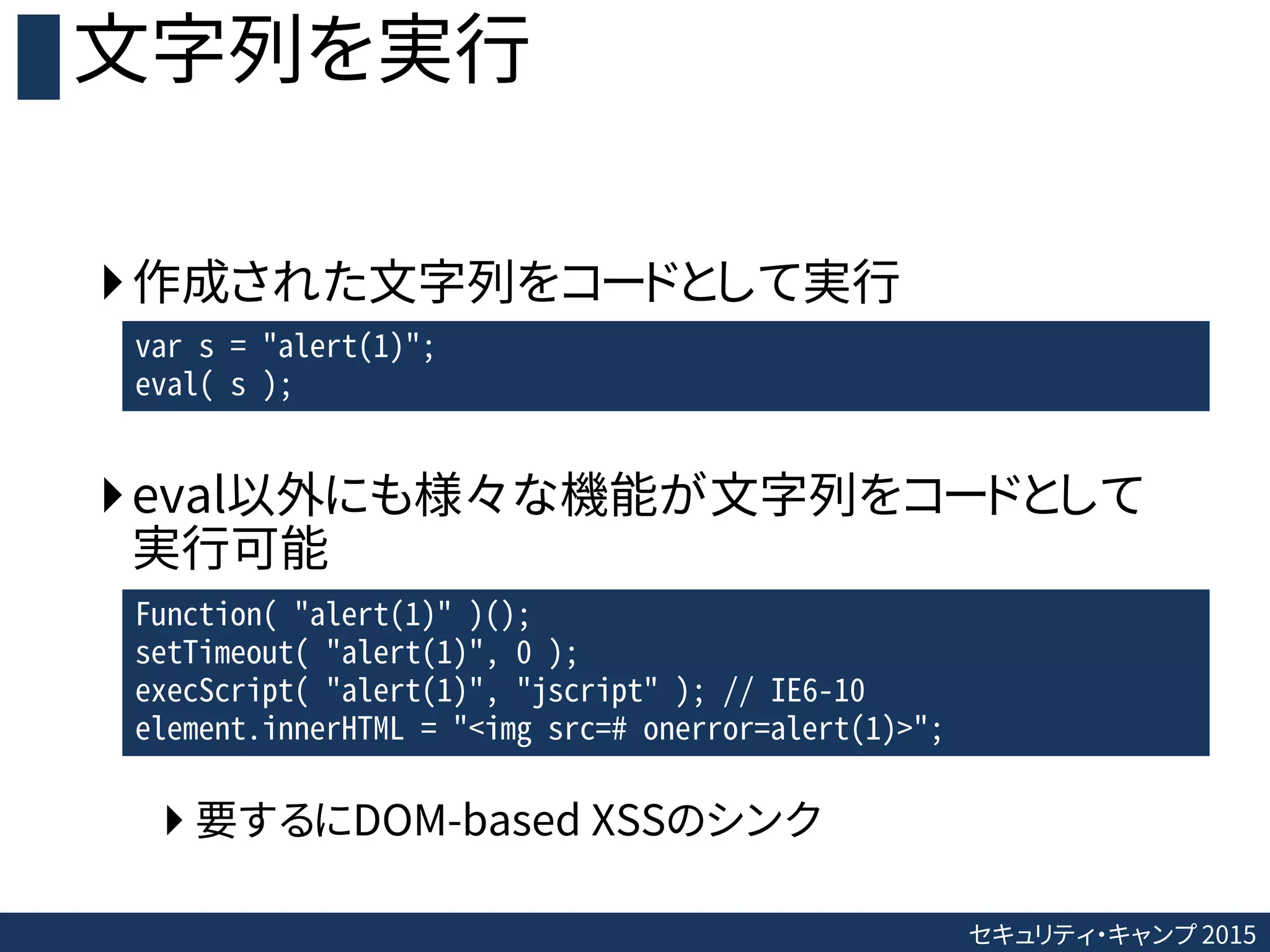 セキュリティ・キャンプ 2015
文字列を実行
作成された文字列をコードとして実行
eval以外にも様々な機能が文字列をコードとして
実行可能
 要するにDOM-based XSSのシンク
var s = "alert(1)";
eval( s );
Function( "alert(1)" )();
setTimeout( "alert(1)", 0 );
execScript( "alert(1)", "jscript" ); // IE6-10
element.innerHTML = "<img src=# onerror=alert(1)>";
 