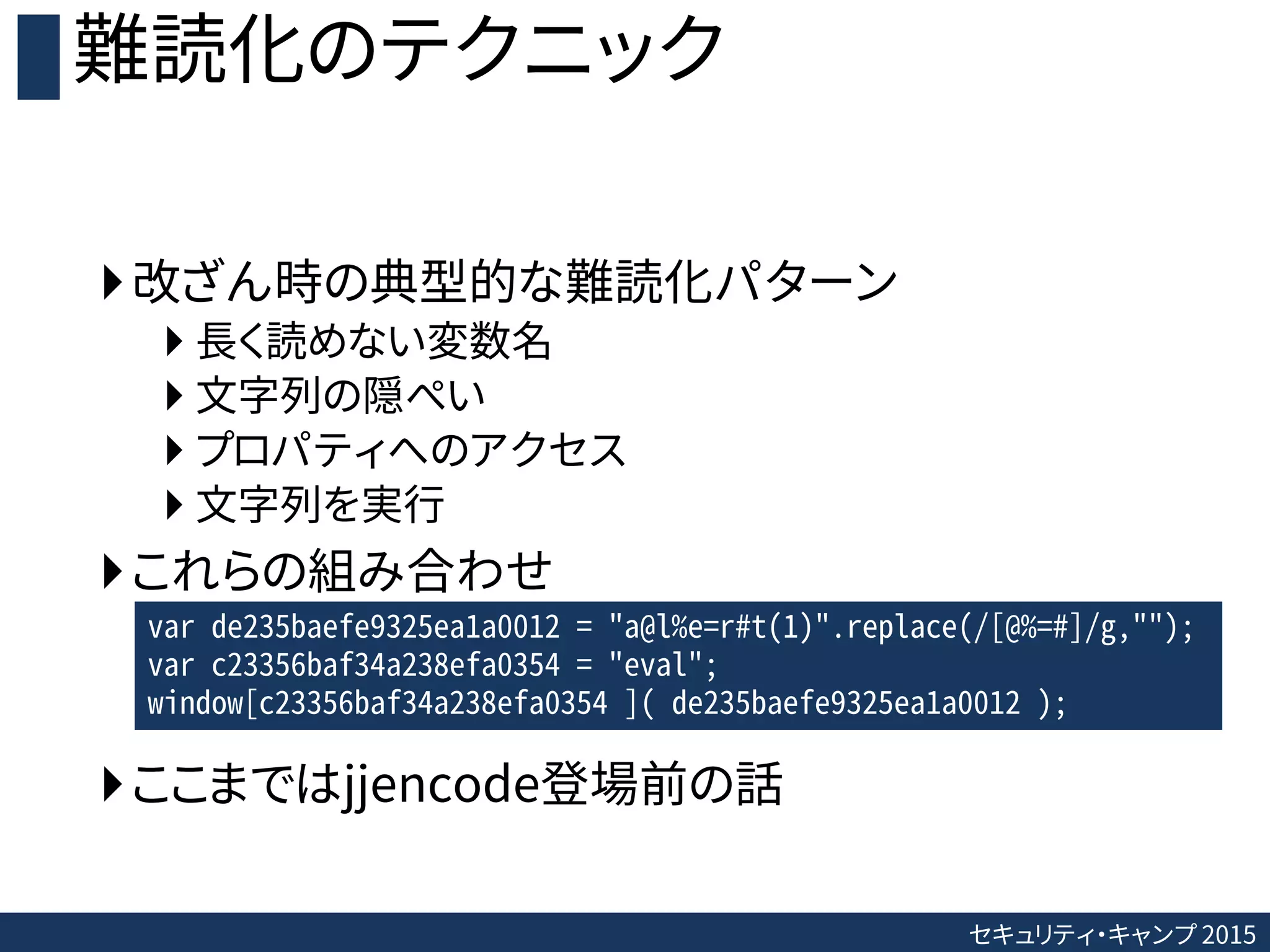 セキュリティ・キャンプ 2015
難読化のテクニック
改ざん時の典型的な難読化パターン
 長く読めない変数名
 文字列の隠ぺい
 プロパティへのアクセス
 文字列を実行
これらの組み合わせ
ここまではjjencode登場前の話
var de235baefe9325ea1a0012 = "a@l%e=r#t(1)".replace(/[@%=#]/g,"");
var c23356baf34a238efa0354 = "eval";
window[c23356baf34a238efa0354 ]( de235baefe9325ea1a0012 );
 