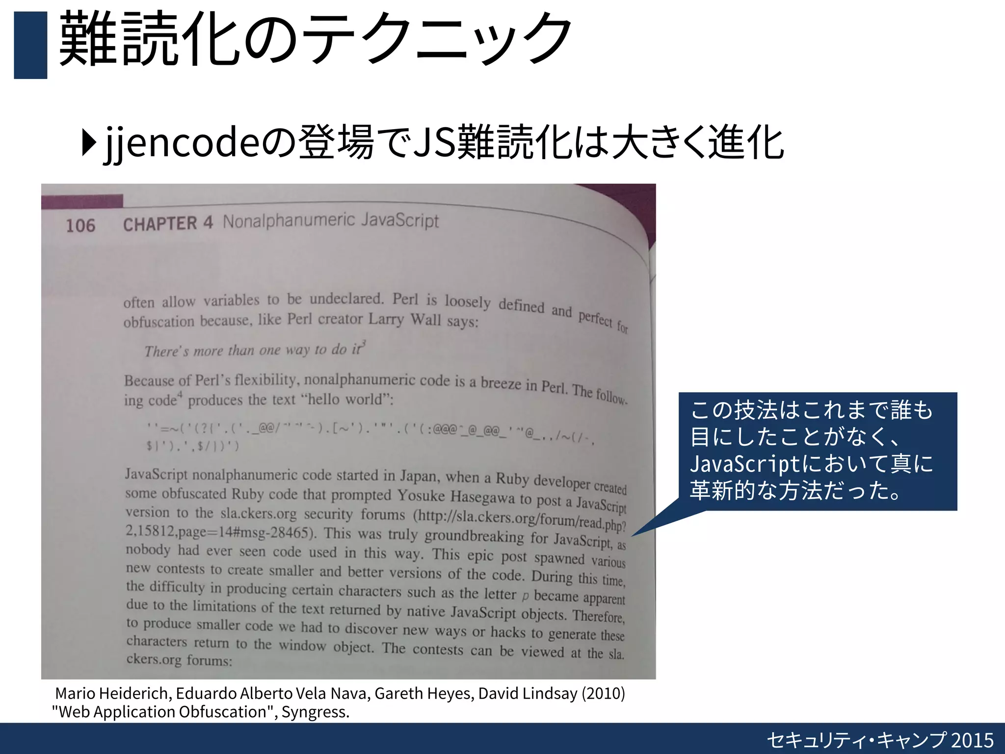 セキュリティ・キャンプ 2015
難読化のテクニック
jjencodeの登場でJS難読化は大きく進化
Mario Heiderich, Eduardo Alberto Vela Nava, Gareth Heyes, David Lindsay (2010)
"Web Application Obfuscation", Syngress.
この技法はこれまで誰も
目にしたことがなく、
JavaScriptにおいて真に
革新的な方法だった。
 