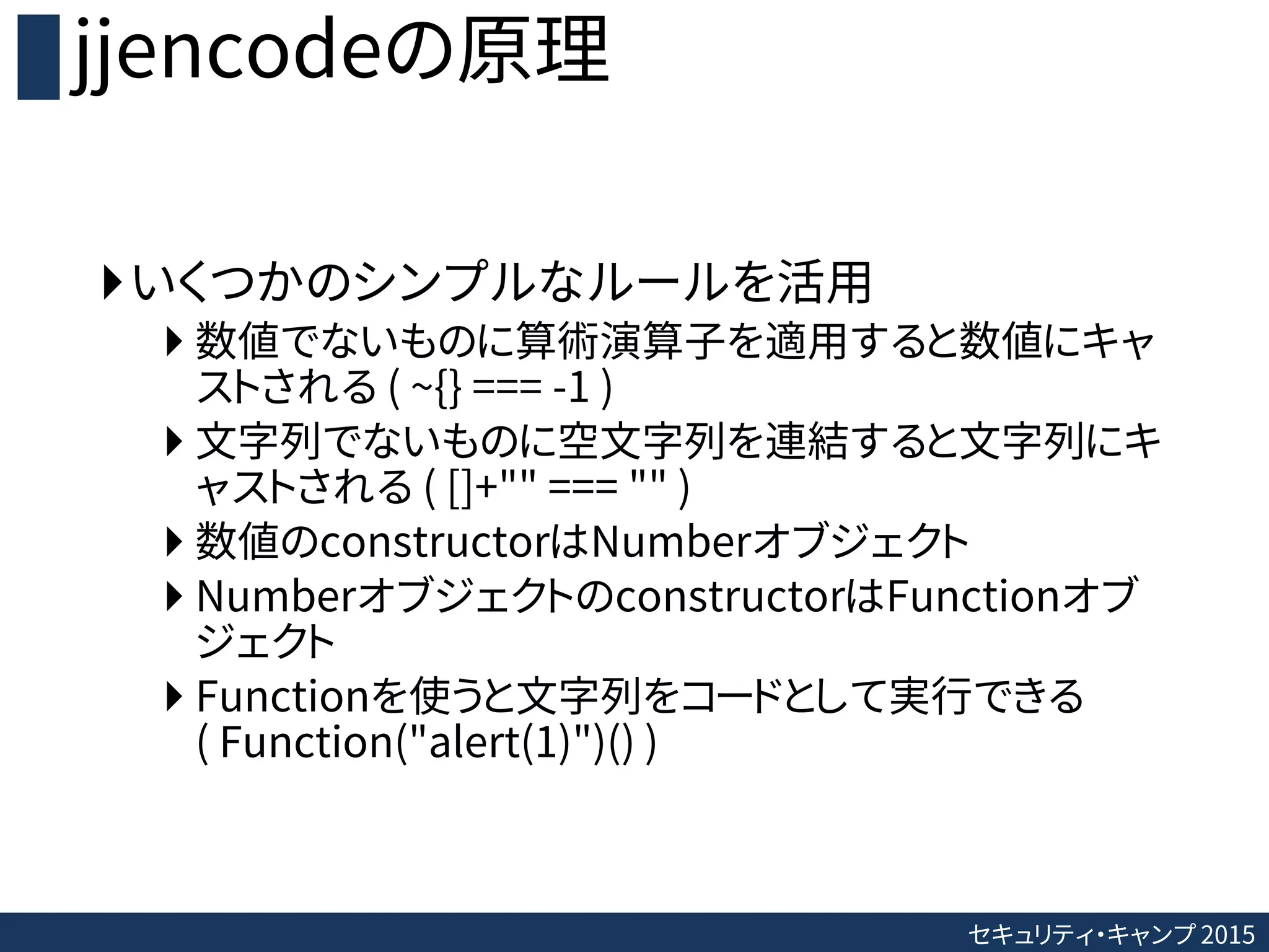 セキュリティ・キャンプ 2015
jjencodeの原理
いくつかのシンプルなルールを活用
 数値でないものに算術演算子を適用すると数値にキャ
ストされる ( ~{} === -1 )
 文字列でないものに空文字列を連結すると文字列にキ
ャストされる ( []+"" === "" )
 数値のconstructorはNumberオブジェクト
 NumberオブジェクトのconstructorはFunctionオブ
ジェクト
 Functionを使うと文字列をコードとして実行できる
( Function("alert(1)")() )
 