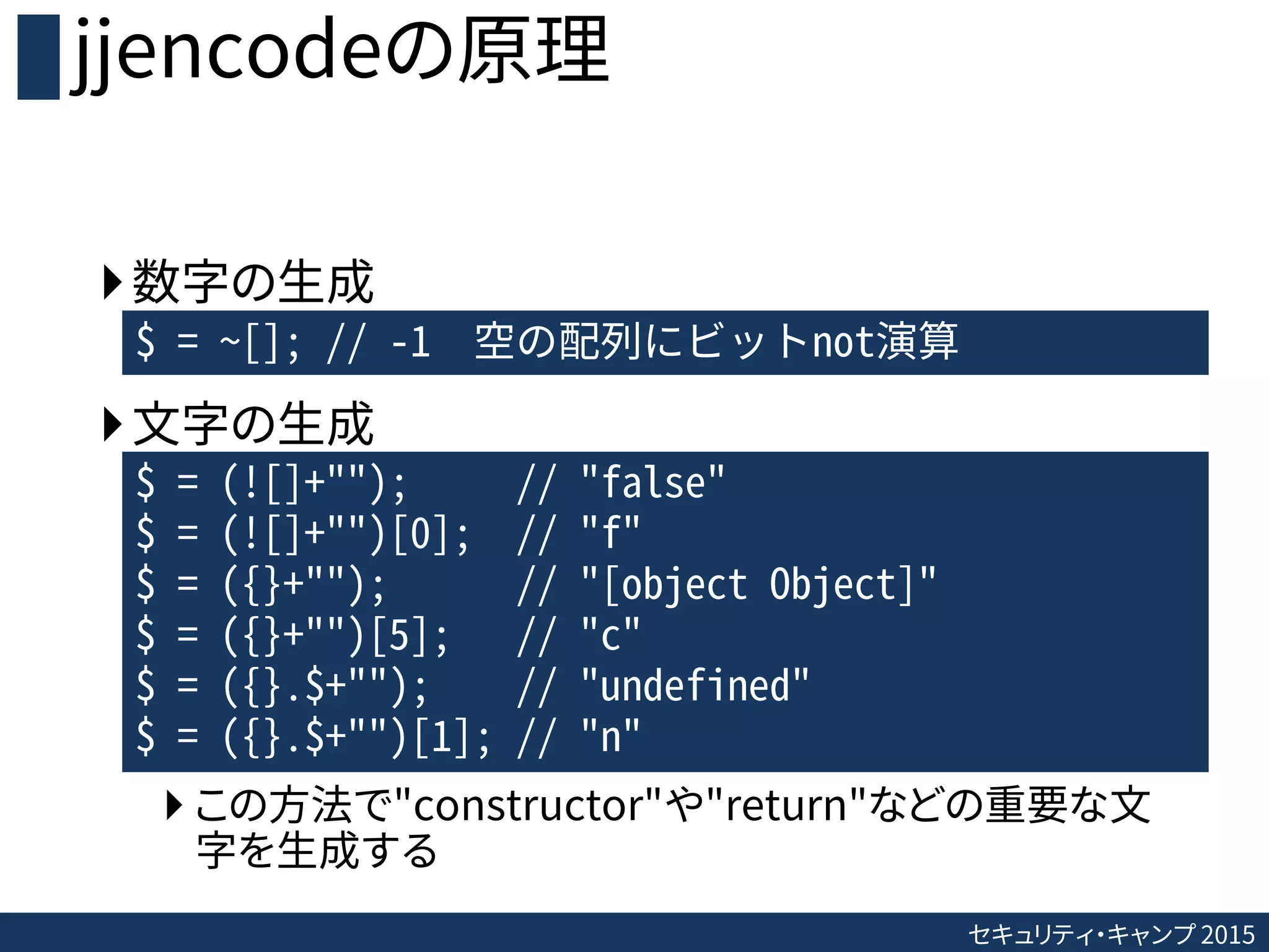 セキュリティ・キャンプ 2015
jjencodeの原理
数字の生成
文字の生成
 この方法で"constructor"や"return"などの重要な文
字を生成する
$ = ~[]; // -1 空の配列にビットnot演算
$ = (![]+""); // "false"
$ = (![]+"")[0]; // "f"
$ = ({}+""); // "[object Object]"
$ = ({}+"")[5]; // "c"
$ = ({}.$+""); // "undefined"
$ = ({}.$+"")[1]; // "n"
 