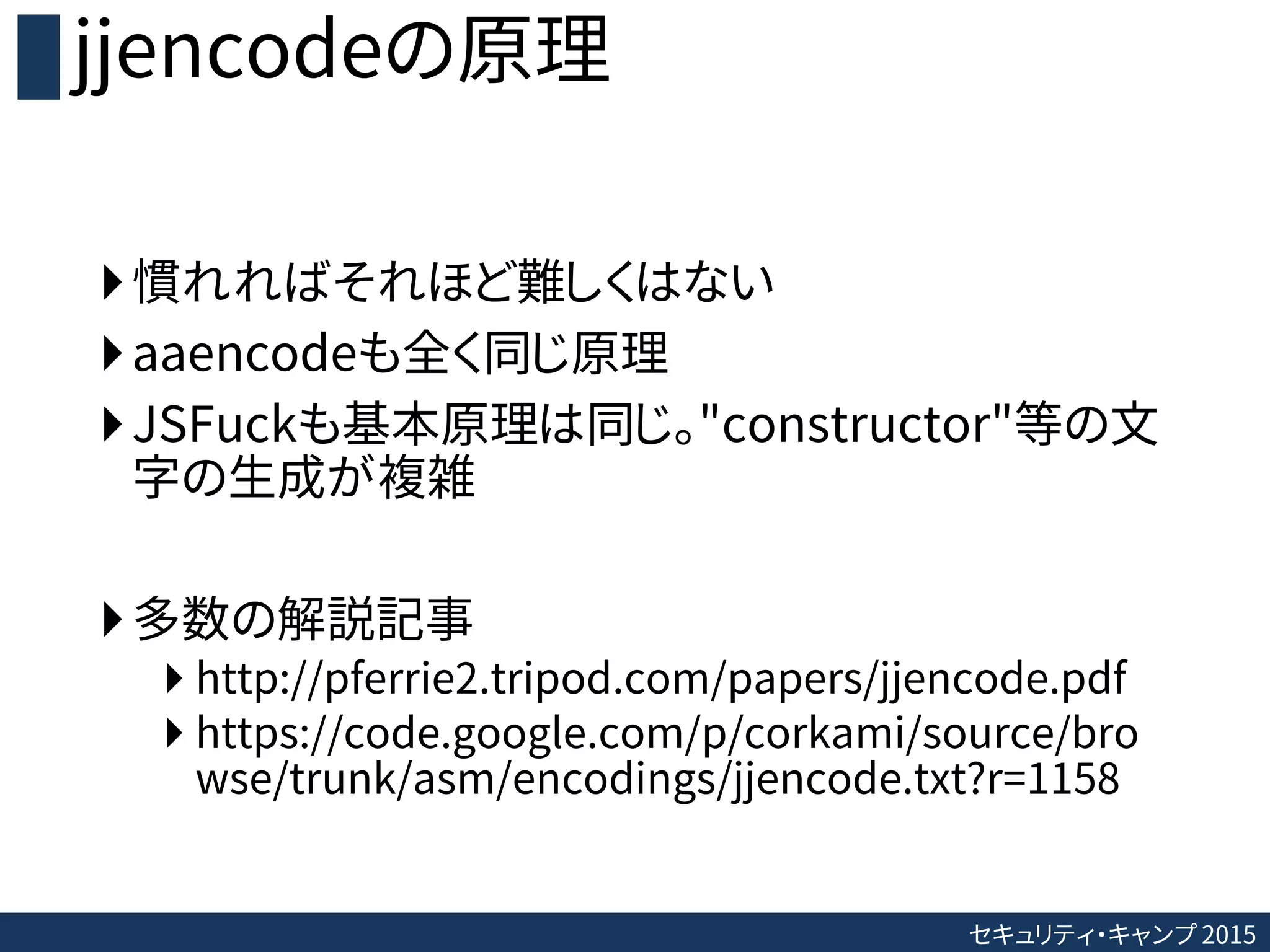 セキュリティ・キャンプ 2015
jjencodeの原理
慣れればそれほど難しくはない
aaencodeも全く同じ原理
JSFuckも基本原理は同じ。"constructor"等の文
字の生成が複雑
多数の解説記事
 http://pferrie2.tripod.com/papers/jjencode.pdf
 https://code.google.com/p/corkami/source/bro
wse/trunk/asm/encodings/jjencode.txt?r=1158
 