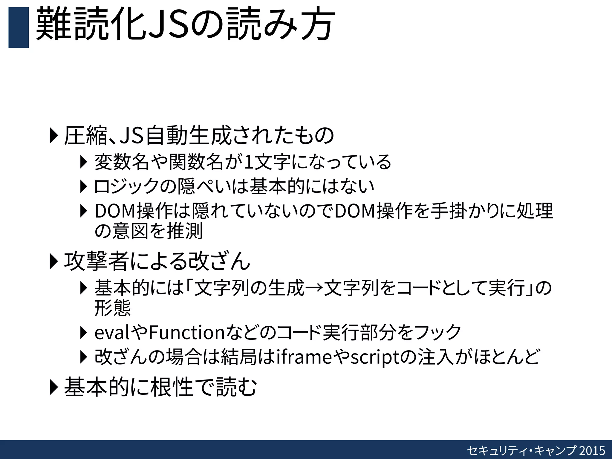 セキュリティ・キャンプ 2015
難読化JSの読み方
 圧縮、JS自動生成されたもの
 変数名や関数名が1文字になっている
 ロジックの隠ぺいは基本的にはない
 DOM操作は隠れていないのでDOM操作を手掛かりに処理
の意図を推測
 攻撃者による改ざん
 基本的には「文字列の生成→文字列をコードとして実行」の
形態
 evalやFunctionなどのコード実行部分をフック
 改ざんの場合は結局はiframeやscriptの注入がほとんど
 基本的に根性で読む
 