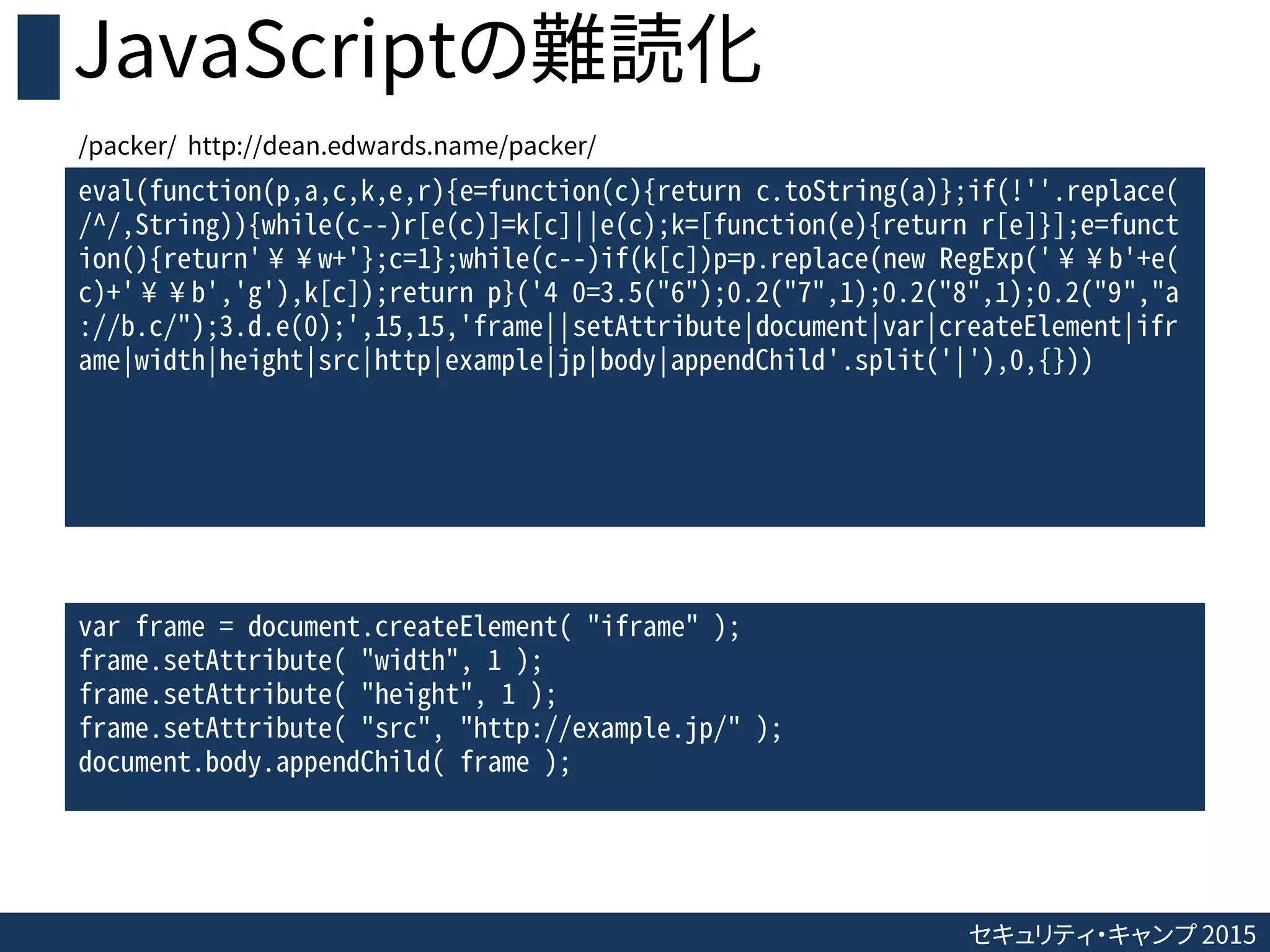 セキュリティ・キャンプ 2015
JavaScriptの難読化
eval(function(p,a,c,k,e,r){e=function(c){return c.toString(a)};if(!''.replace(
/^/,String)){while(c--)r[e(c)]=k[c]||e(c);k=[function(e){return r[e]}];e=funct
ion(){return'¥¥w+'};c=1};while(c--)if(k[c])p=p.replace(new RegExp('¥¥b'+e(
c)+'¥¥b','g'),k[c]);return p}('4 0=3.5("6");0.2("7",1);0.2("8",1);0.2("9","a
://b.c/");3.d.e(0);',15,15,'frame||setAttribute|document|var|createElement|ifr
ame|width|height|src|http|example|jp|body|appendChild'.split('|'),0,{}))
var frame = document.createElement( "iframe" );
frame.setAttribute( "width", 1 );
frame.setAttribute( "height", 1 );
frame.setAttribute( "src", "http://example.jp/" );
document.body.appendChild( frame );
/packer/ http://dean.edwards.name/packer/
 