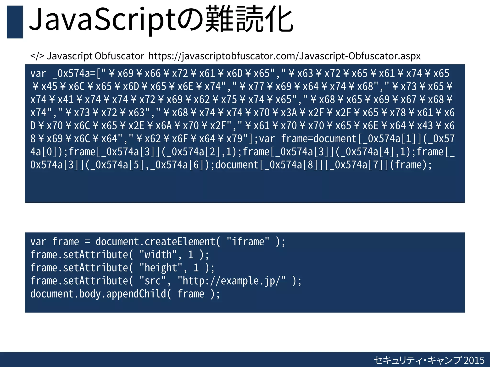 セキュリティ・キャンプ 2015
JavaScriptの難読化
var _0x574a=["¥x69¥x66¥x72¥x61¥x6D¥x65","¥x63¥x72¥x65¥x61¥x74¥x65
¥x45¥x6C¥x65¥x6D¥x65¥x6E¥x74","¥x77¥x69¥x64¥x74¥x68","¥x73¥x65¥
x74¥x41¥x74¥x74¥x72¥x69¥x62¥x75¥x74¥x65","¥x68¥x65¥x69¥x67¥x68¥
x74","¥x73¥x72¥x63","¥x68¥x74¥x74¥x70¥x3A¥x2F¥x2F¥x65¥x78¥x61¥x6
D¥x70¥x6C¥x65¥x2E¥x6A¥x70¥x2F","¥x61¥x70¥x70¥x65¥x6E¥x64¥x43¥x6
8¥x69¥x6C¥x64","¥x62¥x6F¥x64¥x79"];var frame=document[_0x574a[1]](_0x57
4a[0]);frame[_0x574a[3]](_0x574a[2],1);frame[_0x574a[3]](_0x574a[4],1);frame[_
0x574a[3]](_0x574a[5],_0x574a[6]);document[_0x574a[8]][_0x574a[7]](frame);
var frame = document.createElement( "iframe" );
frame.setAttribute( "width", 1 );
frame.setAttribute( "height", 1 );
frame.setAttribute( "src", "http://example.jp/" );
document.body.appendChild( frame );
</> Javascript Obfuscator https://javascriptobfuscator.com/Javascript-Obfuscator.aspx
 