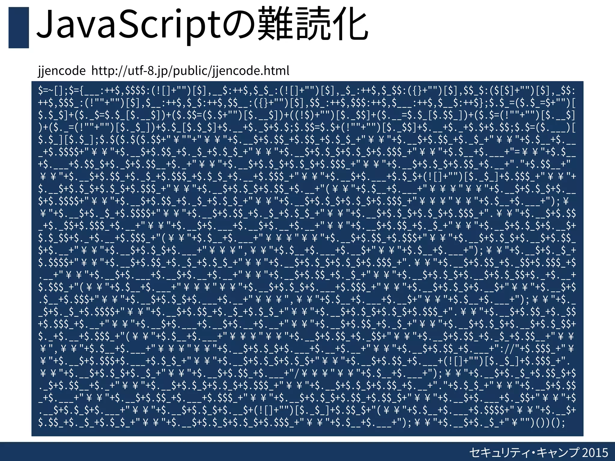セキュリティ・キャンプ 2015
JavaScriptの難読化
$=~[];$={___:++$,$$$$:(![]+"")[$],__$:++$,$_$_:(![]+"")[$],_$_:++$,$_$$:({}+"")[$],$$_$:($[$]+"")[$],_$$:
++$,$$$_:(!""+"")[$],$__:++$,$_$:++$,$$__:({}+"")[$],$$_:++$,$$$:++$,$___:++$,$__$:++$};$.$_=($.$_=$+"")[
$.$_$]+($._$=$.$_[$.__$])+($.$$=($.$+"")[$.__$])+((!$)+"")[$._$$]+($.__=$.$_[$.$$_])+($.$=(!""+"")[$.__$]
)+($._=(!""+"")[$._$_])+$.$_[$.$_$]+$.__+$._$+$.$;$.$$=$.$+(!""+"")[$._$$]+$.__+$._+$.$+$.$$;$.$=($.___)[
$.$_][$.$_];$.$($.$($.$$+"¥""+"¥¥"+$.__$+$.$$_+$.$$_+$.$_$_+"¥¥"+$.__$+$.$$_+$._$_+"¥¥"+$.$__+$.__
_+$.$$$$+"¥¥"+$.__$+$.$$_+$._$_+$.$_$_+"¥¥"+$.__$+$.$_$+$.$_$+$.$$$_+"¥¥"+$.$__+$.___+"=¥¥"+$.$__
+$.___+$.$$_$+$._$+$.$$__+$._+"¥¥"+$.__$+$.$_$+$.$_$+$.$$$_+"¥¥"+$.__$+$.$_$+$.$$_+$.__+"."+$.$$__+"
¥¥"+$.__$+$.$$_+$._$_+$.$$$_+$.$_$_+$.__+$.$$$_+"¥¥"+$.__$+$.___+$.$_$+(![]+"")[$._$_]+$.$$$_+"¥¥"+
$.__$+$.$_$+$.$_$+$.$$$_+"¥¥"+$.__$+$.$_$+$.$$_+$.__+"(¥¥"+$.$__+$.___+"¥¥¥"¥¥"+$.__$+$.$_$+$.__
$+$.$$$$+"¥¥"+$.__$+$.$$_+$._$_+$.$_$_+"¥¥"+$.__$+$.$_$+$.$_$+$.$$$_+"¥¥¥"¥¥"+$.$__+$.___+");¥
¥"+$.__$+$._$_+$.$$$$+"¥¥"+$.__$+$.$$_+$._$_+$.$_$_+"¥¥"+$.__$+$.$_$+$.$_$+$.$$$_+".¥¥"+$.__$+$.$$
_+$._$$+$.$$$_+$.__+"¥¥"+$.__$+$.___+$.__$+$.__+$.__+"¥¥"+$.__$+$.$$_+$._$_+"¥¥"+$.__$+$.$_$+$.__$+
$.$_$$+$._+$.__+$.$$$_+"(¥¥"+$.$__+$.___+"¥¥¥"¥¥"+$.__$+$.$$_+$.$$$+"¥¥"+$.__$+$.$_$+$.__$+$.$$_
$+$.__+"¥¥"+$.__$+$.$_$+$.___+"¥¥¥",¥¥"+$.$__+$.___+$.__$+"¥¥"+$.$__+$.___+");¥¥"+$.__$+$._$_+
$.$$$$+"¥¥"+$.__$+$.$$_+$._$_+$.$_$_+"¥¥"+$.__$+$.$_$+$.$_$+$.$$$_+".¥¥"+$.__$+$.$$_+$._$$+$.$$$_+$
.__+"¥¥"+$.__$+$.___+$.__$+$.__+$.__+"¥¥"+$.__$+$.$$_+$._$_+"¥¥"+$.__$+$.$_$+$.__$+$.$_$$+$._+$.__+
$.$$$_+"(¥¥"+$.$__+$.___+"¥¥¥"¥¥"+$.__$+$.$_$+$.___+$.$$$_+"¥¥"+$.__$+$.$_$+$.__$+"¥¥"+$.__$+$
.$__+$.$$$+"¥¥"+$.__$+$.$_$+$.___+$.__+"¥¥¥",¥¥"+$.$__+$.___+$.__$+"¥¥"+$.$__+$.___+");¥¥"+$._
_$+$._$_+$.$$$$+"¥¥"+$.__$+$.$$_+$._$_+$.$_$_+"¥¥"+$.__$+$.$_$+$.$_$+$.$$$_+".¥¥"+$.__$+$.$$_+$._$$
+$.$$$_+$.__+"¥¥"+$.__$+$.___+$.__$+$.__+$.__+"¥¥"+$.__$+$.$$_+$._$_+"¥¥"+$.__$+$.$_$+$.__$+$.$_$$+
$._+$.__+$.$$$_+"(¥¥"+$.$__+$.___+"¥¥¥"¥¥"+$.__$+$.$$_+$._$$+"¥¥"+$.__$+$.$$_+$._$_+$.$$__+"¥¥
¥",¥¥"+$.$__+$.___+"¥¥¥"¥¥"+$.__$+$.$_$+$.___+$.__+$.__+"¥¥"+$.__$+$.$$_+$.___+"://"+$.$$$_+"¥
¥"+$.__$+$.$$$+$.___+$.$_$_+"¥¥"+$.__$+$.$_$+$.$_$+"¥¥"+$.__$+$.$$_+$.___+(![]+"")[$._$_]+$.$$$_+".
¥¥"+$.__$+$.$_$+$._$_+"¥¥"+$.__$+$.$$_+$.___+"/¥¥¥"¥¥"+$.$__+$.___+");¥¥"+$.__$+$._$_+$.$$_$+$
._$+$.$$__+$._+"¥¥"+$.__$+$.$_$+$.$_$+$.$$$_+"¥¥"+$.__$+$.$_$+$.$$_+$.__+"."+$.$_$_+"¥¥"+$.__$+$.$$
_+$.___+"¥¥"+$.__$+$.$$_+$.___+$.$$$_+"¥¥"+$.__$+$.$_$+$.$$_+$.$$_$+"¥¥"+$.__$+$.___+$._$$+"¥¥"+$
.__$+$.$_$+$.___+"¥¥"+$.__$+$.$_$+$.__$+(![]+"")[$._$_]+$.$$_$+"(¥¥"+$.$__+$.___+$.$$$$+"¥¥"+$.__$+
$.$$_+$._$_+$.$_$_+"¥¥"+$.__$+$.$_$+$.$_$+$.$$$_+"¥¥"+$.$__+$.___+");¥¥"+$.__$+$._$_+"¥"")())();
jjencode http://utf-8.jp/public/jjencode.html
 