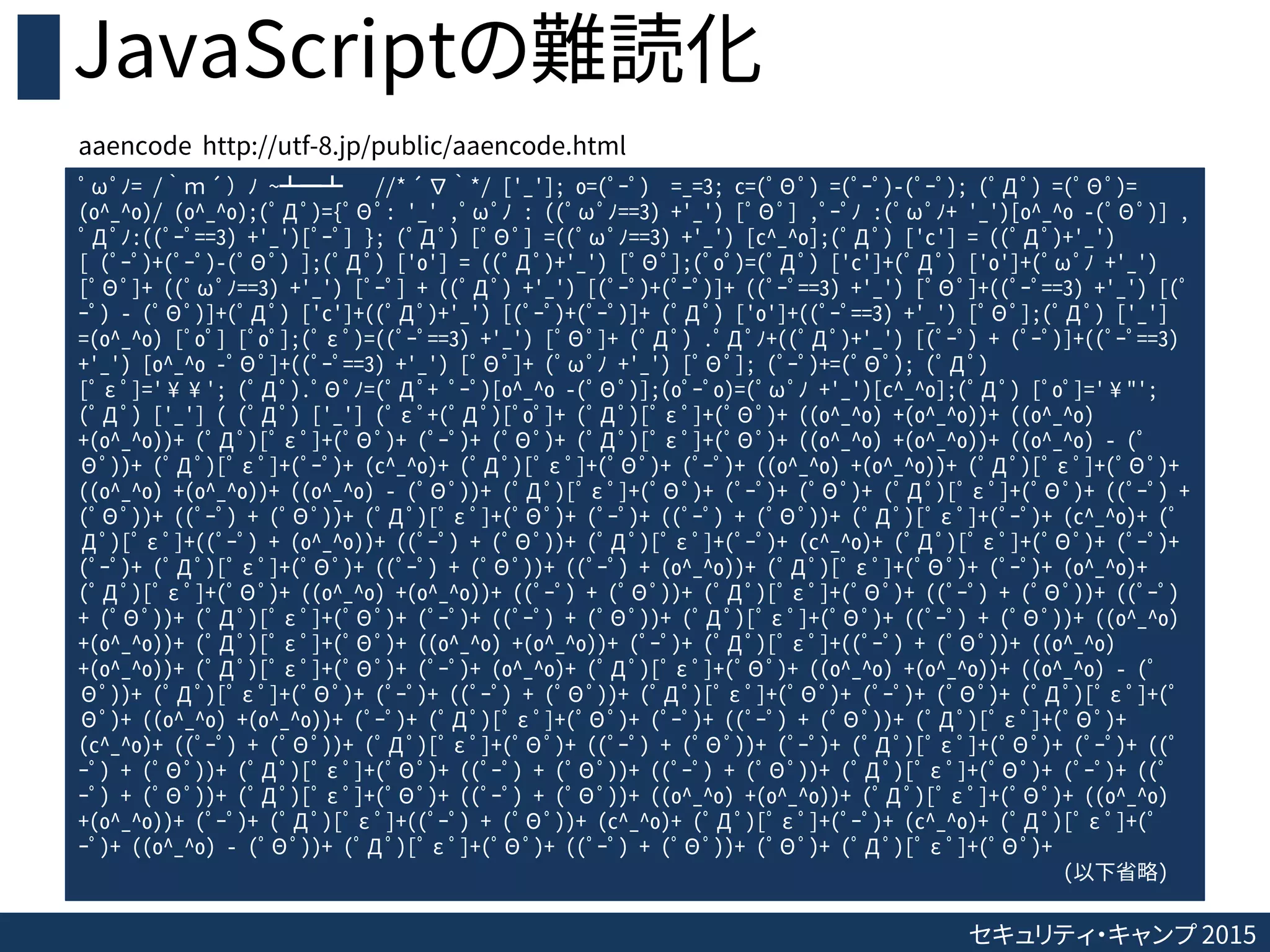 セキュリティ・キャンプ 2015
JavaScriptの難読化
ﾟωﾟﾉ= /｀ｍ´）ﾉ ~┻━┻ //*´∇｀*/ ['_']; o=(ﾟｰﾟ) =_=3; c=(ﾟΘﾟ) =(ﾟｰﾟ)-(ﾟｰﾟ); (ﾟДﾟ) =(ﾟΘﾟ)=
(o^_^o)/ (o^_^o);(ﾟДﾟ)={ﾟΘﾟ: '_' ,ﾟωﾟﾉ : ((ﾟωﾟﾉ==3) +'_') [ﾟΘﾟ] ,ﾟｰﾟﾉ :(ﾟωﾟﾉ+ '_')[o^_^o -(ﾟΘﾟ)] ,
ﾟДﾟﾉ:((ﾟｰﾟ==3) +'_')[ﾟｰﾟ] }; (ﾟДﾟ) [ﾟΘﾟ] =((ﾟωﾟﾉ==3) +'_') [c^_^o];(ﾟДﾟ) ['c'] = ((ﾟДﾟ)+'_')
[ (ﾟｰﾟ)+(ﾟｰﾟ)-(ﾟΘﾟ) ];(ﾟДﾟ) ['o'] = ((ﾟДﾟ)+'_') [ﾟΘﾟ];(ﾟoﾟ)=(ﾟДﾟ) ['c']+(ﾟДﾟ) ['o']+(ﾟωﾟﾉ +'_')
[ﾟΘﾟ]+ ((ﾟωﾟﾉ==3) +'_') [ﾟｰﾟ] + ((ﾟДﾟ) +'_') [(ﾟｰﾟ)+(ﾟｰﾟ)]+ ((ﾟｰﾟ==3) +'_') [ﾟΘﾟ]+((ﾟｰﾟ==3) +'_') [(ﾟ
ｰﾟ) - (ﾟΘﾟ)]+(ﾟДﾟ) ['c']+((ﾟДﾟ)+'_') [(ﾟｰﾟ)+(ﾟｰﾟ)]+ (ﾟДﾟ) ['o']+((ﾟｰﾟ==3) +'_') [ﾟΘﾟ];(ﾟДﾟ) ['_']
=(o^_^o) [ﾟoﾟ] [ﾟoﾟ];(ﾟεﾟ)=((ﾟｰﾟ==3) +'_') [ﾟΘﾟ]+ (ﾟДﾟ) .ﾟДﾟﾉ+((ﾟДﾟ)+'_') [(ﾟｰﾟ) + (ﾟｰﾟ)]+((ﾟｰﾟ==3)
+'_') [o^_^o -ﾟΘﾟ]+((ﾟｰﾟ==3) +'_') [ﾟΘﾟ]+ (ﾟωﾟﾉ +'_') [ﾟΘﾟ]; (ﾟｰﾟ)+=(ﾟΘﾟ); (ﾟДﾟ)
[ﾟεﾟ]='¥¥'; (ﾟДﾟ).ﾟΘﾟﾉ=(ﾟДﾟ+ ﾟｰﾟ)[o^_^o -(ﾟΘﾟ)];(oﾟｰﾟo)=(ﾟωﾟﾉ +'_')[c^_^o];(ﾟДﾟ) [ﾟoﾟ]='¥"';
(ﾟДﾟ) ['_'] ( (ﾟДﾟ) ['_'] (ﾟεﾟ+(ﾟДﾟ)[ﾟoﾟ]+ (ﾟДﾟ)[ﾟεﾟ]+(ﾟΘﾟ)+ ((o^_^o) +(o^_^o))+ ((o^_^o)
+(o^_^o))+ (ﾟДﾟ)[ﾟεﾟ]+(ﾟΘﾟ)+ (ﾟｰﾟ)+ (ﾟΘﾟ)+ (ﾟДﾟ)[ﾟεﾟ]+(ﾟΘﾟ)+ ((o^_^o) +(o^_^o))+ ((o^_^o) - (ﾟ
Θﾟ))+ (ﾟДﾟ)[ﾟεﾟ]+(ﾟｰﾟ)+ (c^_^o)+ (ﾟДﾟ)[ﾟεﾟ]+(ﾟΘﾟ)+ (ﾟｰﾟ)+ ((o^_^o) +(o^_^o))+ (ﾟДﾟ)[ﾟεﾟ]+(ﾟΘﾟ)+
((o^_^o) +(o^_^o))+ ((o^_^o) - (ﾟΘﾟ))+ (ﾟДﾟ)[ﾟεﾟ]+(ﾟΘﾟ)+ (ﾟｰﾟ)+ (ﾟΘﾟ)+ (ﾟДﾟ)[ﾟεﾟ]+(ﾟΘﾟ)+ ((ﾟｰﾟ) +
(ﾟΘﾟ))+ ((ﾟｰﾟ) + (ﾟΘﾟ))+ (ﾟДﾟ)[ﾟεﾟ]+(ﾟΘﾟ)+ (ﾟｰﾟ)+ ((ﾟｰﾟ) + (ﾟΘﾟ))+ (ﾟДﾟ)[ﾟεﾟ]+(ﾟｰﾟ)+ (c^_^o)+ (ﾟ
Дﾟ)[ﾟεﾟ]+((ﾟｰﾟ) + (o^_^o))+ ((ﾟｰﾟ) + (ﾟΘﾟ))+ (ﾟДﾟ)[ﾟεﾟ]+(ﾟｰﾟ)+ (c^_^o)+ (ﾟДﾟ)[ﾟεﾟ]+(ﾟΘﾟ)+ (ﾟｰﾟ)+
(ﾟｰﾟ)+ (ﾟДﾟ)[ﾟεﾟ]+(ﾟΘﾟ)+ ((ﾟｰﾟ) + (ﾟΘﾟ))+ ((ﾟｰﾟ) + (o^_^o))+ (ﾟДﾟ)[ﾟεﾟ]+(ﾟΘﾟ)+ (ﾟｰﾟ)+ (o^_^o)+
(ﾟДﾟ)[ﾟεﾟ]+(ﾟΘﾟ)+ ((o^_^o) +(o^_^o))+ ((ﾟｰﾟ) + (ﾟΘﾟ))+ (ﾟДﾟ)[ﾟεﾟ]+(ﾟΘﾟ)+ ((ﾟｰﾟ) + (ﾟΘﾟ))+ ((ﾟｰﾟ)
+ (ﾟΘﾟ))+ (ﾟДﾟ)[ﾟεﾟ]+(ﾟΘﾟ)+ (ﾟｰﾟ)+ ((ﾟｰﾟ) + (ﾟΘﾟ))+ (ﾟДﾟ)[ﾟεﾟ]+(ﾟΘﾟ)+ ((ﾟｰﾟ) + (ﾟΘﾟ))+ ((o^_^o)
+(o^_^o))+ (ﾟДﾟ)[ﾟεﾟ]+(ﾟΘﾟ)+ ((o^_^o) +(o^_^o))+ (ﾟｰﾟ)+ (ﾟДﾟ)[ﾟεﾟ]+((ﾟｰﾟ) + (ﾟΘﾟ))+ ((o^_^o)
+(o^_^o))+ (ﾟДﾟ)[ﾟεﾟ]+(ﾟΘﾟ)+ (ﾟｰﾟ)+ (o^_^o)+ (ﾟДﾟ)[ﾟεﾟ]+(ﾟΘﾟ)+ ((o^_^o) +(o^_^o))+ ((o^_^o) - (ﾟ
Θﾟ))+ (ﾟДﾟ)[ﾟεﾟ]+(ﾟΘﾟ)+ (ﾟｰﾟ)+ ((ﾟｰﾟ) + (ﾟΘﾟ))+ (ﾟДﾟ)[ﾟεﾟ]+(ﾟΘﾟ)+ (ﾟｰﾟ)+ (ﾟΘﾟ)+ (ﾟДﾟ)[ﾟεﾟ]+(ﾟ
Θﾟ)+ ((o^_^o) +(o^_^o))+ (ﾟｰﾟ)+ (ﾟДﾟ)[ﾟεﾟ]+(ﾟΘﾟ)+ (ﾟｰﾟ)+ ((ﾟｰﾟ) + (ﾟΘﾟ))+ (ﾟДﾟ)[ﾟεﾟ]+(ﾟΘﾟ)+
(c^_^o)+ ((ﾟｰﾟ) + (ﾟΘﾟ))+ (ﾟДﾟ)[ﾟεﾟ]+(ﾟΘﾟ)+ ((ﾟｰﾟ) + (ﾟΘﾟ))+ (ﾟｰﾟ)+ (ﾟДﾟ)[ﾟεﾟ]+(ﾟΘﾟ)+ (ﾟｰﾟ)+ ((ﾟ
ｰﾟ) + (ﾟΘﾟ))+ (ﾟДﾟ)[ﾟεﾟ]+(ﾟΘﾟ)+ ((ﾟｰﾟ) + (ﾟΘﾟ))+ ((ﾟｰﾟ) + (ﾟΘﾟ))+ (ﾟДﾟ)[ﾟεﾟ]+(ﾟΘﾟ)+ (ﾟｰﾟ)+ ((ﾟ
ｰﾟ) + (ﾟΘﾟ))+ (ﾟДﾟ)[ﾟεﾟ]+(ﾟΘﾟ)+ ((ﾟｰﾟ) + (ﾟΘﾟ))+ ((o^_^o) +(o^_^o))+ (ﾟДﾟ)[ﾟεﾟ]+(ﾟΘﾟ)+ ((o^_^o)
+(o^_^o))+ (ﾟｰﾟ)+ (ﾟДﾟ)[ﾟεﾟ]+((ﾟｰﾟ) + (ﾟΘﾟ))+ (c^_^o)+ (ﾟДﾟ)[ﾟεﾟ]+(ﾟｰﾟ)+ (c^_^o)+ (ﾟДﾟ)[ﾟεﾟ]+(ﾟ
ｰﾟ)+ ((o^_^o) - (ﾟΘﾟ))+ (ﾟДﾟ)[ﾟεﾟ]+(ﾟΘﾟ)+ ((ﾟｰﾟ) + (ﾟΘﾟ))+ (ﾟΘﾟ)+ (ﾟДﾟ)[ﾟεﾟ]+(ﾟΘﾟ)+
(以下省略)
aaencode http://utf-8.jp/public/aaencode.html
 