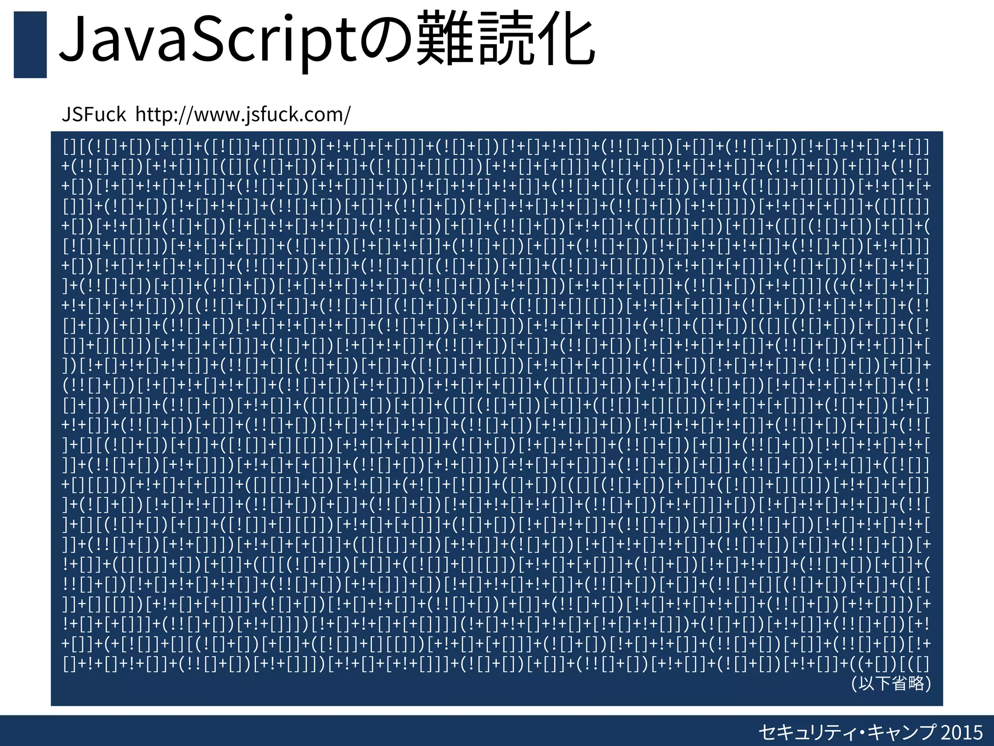 セキュリティ・キャンプ 2015
JavaScriptの難読化
[][(![]+[])[+[]]+([![]]+[][[]])[+!+[]+[+[]]]+(![]+[])[!+[]+!+[]]+(!![]+[])[+[]]+(!![]+[])[!+[]+!+[]+!+[]]
+(!![]+[])[+!+[]]][([][(![]+[])[+[]]+([![]]+[][[]])[+!+[]+[+[]]]+(![]+[])[!+[]+!+[]]+(!![]+[])[+[]]+(!![]
+[])[!+[]+!+[]+!+[]]+(!![]+[])[+!+[]]]+[])[!+[]+!+[]+!+[]]+(!![]+[][(![]+[])[+[]]+([![]]+[][[]])[+!+[]+[+
[]]]+(![]+[])[!+[]+!+[]]+(!![]+[])[+[]]+(!![]+[])[!+[]+!+[]+!+[]]+(!![]+[])[+!+[]]])[+!+[]+[+[]]]+([][[]]
+[])[+!+[]]+(![]+[])[!+[]+!+[]+!+[]]+(!![]+[])[+[]]+(!![]+[])[+!+[]]+([][[]]+[])[+[]]+([][(![]+[])[+[]]+(
[![]]+[][[]])[+!+[]+[+[]]]+(![]+[])[!+[]+!+[]]+(!![]+[])[+[]]+(!![]+[])[!+[]+!+[]+!+[]]+(!![]+[])[+!+[]]]
+[])[!+[]+!+[]+!+[]]+(!![]+[])[+[]]+(!![]+[][(![]+[])[+[]]+([![]]+[][[]])[+!+[]+[+[]]]+(![]+[])[!+[]+!+[]
]+(!![]+[])[+[]]+(!![]+[])[!+[]+!+[]+!+[]]+(!![]+[])[+!+[]]])[+!+[]+[+[]]]+(!![]+[])[+!+[]]]((+(!+[]+!+[]
+!+[]+[+!+[]]))[(!![]+[])[+[]]+(!![]+[][(![]+[])[+[]]+([![]]+[][[]])[+!+[]+[+[]]]+(![]+[])[!+[]+!+[]]+(!!
[]+[])[+[]]+(!![]+[])[!+[]+!+[]+!+[]]+(!![]+[])[+!+[]]])[+!+[]+[+[]]]+(+![]+([]+[])[([][(![]+[])[+[]]+([!
[]]+[][[]])[+!+[]+[+[]]]+(![]+[])[!+[]+!+[]]+(!![]+[])[+[]]+(!![]+[])[!+[]+!+[]+!+[]]+(!![]+[])[+!+[]]]+[
])[!+[]+!+[]+!+[]]+(!![]+[][(![]+[])[+[]]+([![]]+[][[]])[+!+[]+[+[]]]+(![]+[])[!+[]+!+[]]+(!![]+[])[+[]]+
(!![]+[])[!+[]+!+[]+!+[]]+(!![]+[])[+!+[]]])[+!+[]+[+[]]]+([][[]]+[])[+!+[]]+(![]+[])[!+[]+!+[]+!+[]]+(!!
[]+[])[+[]]+(!![]+[])[+!+[]]+([][[]]+[])[+[]]+([][(![]+[])[+[]]+([![]]+[][[]])[+!+[]+[+[]]]+(![]+[])[!+[]
+!+[]]+(!![]+[])[+[]]+(!![]+[])[!+[]+!+[]+!+[]]+(!![]+[])[+!+[]]]+[])[!+[]+!+[]+!+[]]+(!![]+[])[+[]]+(!![
]+[][(![]+[])[+[]]+([![]]+[][[]])[+!+[]+[+[]]]+(![]+[])[!+[]+!+[]]+(!![]+[])[+[]]+(!![]+[])[!+[]+!+[]+!+[
]]+(!![]+[])[+!+[]]])[+!+[]+[+[]]]+(!![]+[])[+!+[]]])[+!+[]+[+[]]]+(!![]+[])[+[]]+(!![]+[])[+!+[]]+([![]]
+[][[]])[+!+[]+[+[]]]+([][[]]+[])[+!+[]]+(+![]+[![]]+([]+[])[([][(![]+[])[+[]]+([![]]+[][[]])[+!+[]+[+[]]
]+(![]+[])[!+[]+!+[]]+(!![]+[])[+[]]+(!![]+[])[!+[]+!+[]+!+[]]+(!![]+[])[+!+[]]]+[])[!+[]+!+[]+!+[]]+(!![
]+[][(![]+[])[+[]]+([![]]+[][[]])[+!+[]+[+[]]]+(![]+[])[!+[]+!+[]]+(!![]+[])[+[]]+(!![]+[])[!+[]+!+[]+!+[
]]+(!![]+[])[+!+[]]])[+!+[]+[+[]]]+([][[]]+[])[+!+[]]+(![]+[])[!+[]+!+[]+!+[]]+(!![]+[])[+[]]+(!![]+[])[+
!+[]]+([][[]]+[])[+[]]+([][(![]+[])[+[]]+([![]]+[][[]])[+!+[]+[+[]]]+(![]+[])[!+[]+!+[]]+(!![]+[])[+[]]+(
!![]+[])[!+[]+!+[]+!+[]]+(!![]+[])[+!+[]]]+[])[!+[]+!+[]+!+[]]+(!![]+[])[+[]]+(!![]+[][(![]+[])[+[]]+([![
]]+[][[]])[+!+[]+[+[]]]+(![]+[])[!+[]+!+[]]+(!![]+[])[+[]]+(!![]+[])[!+[]+!+[]+!+[]]+(!![]+[])[+!+[]]])[+
!+[]+[+[]]]+(!![]+[])[+!+[]]])[!+[]+!+[]+[+[]]]](!+[]+!+[]+!+[]+[!+[]+!+[]])+(![]+[])[+!+[]]+(!![]+[])[+!
+[]]+(+[![]]+[][(![]+[])[+[]]+([![]]+[][[]])[+!+[]+[+[]]]+(![]+[])[!+[]+!+[]]+(!![]+[])[+[]]+(!![]+[])[!+
[]+!+[]+!+[]]+(!![]+[])[+!+[]]])[+!+[]+[+!+[]]]+(![]+[])[+[]]+(!![]+[])[+!+[]]+(![]+[])[+!+[]]+((+[])[([]
(以下省略)
JSFuck http://www.jsfuck.com/
 
