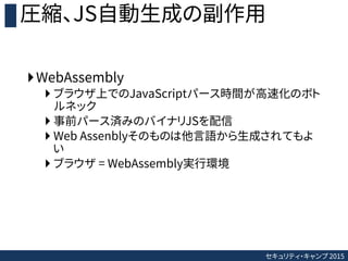 セキュリティ・キャンプ 2015
圧縮、JS自動生成の副作用
WebAssembly
 ブラウザ上でのJavaScriptパース時間が高速化のボト
ルネック
 事前パース済みのバイナリJSを配信
 Web Assenblyそのものは他言...