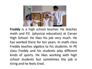 Freddy is a high school teacher. He teaches
math and P.E. (physical education) at Carver
High School. He likes his job very much. He
has worked there for ten years. In math class
Freddy teaches algebra to his students. In PE
class Freddy and his students play different
kinds of sports. He likes working with high
school students but sometimes the job is
tiring and he feels tired.
 