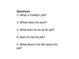 Questions:
1. What is Freddy’s job?
2. Where does he work?
3. What does he do at his job?
4. Does he like his job?
5. What doesn’t he like about his
job?