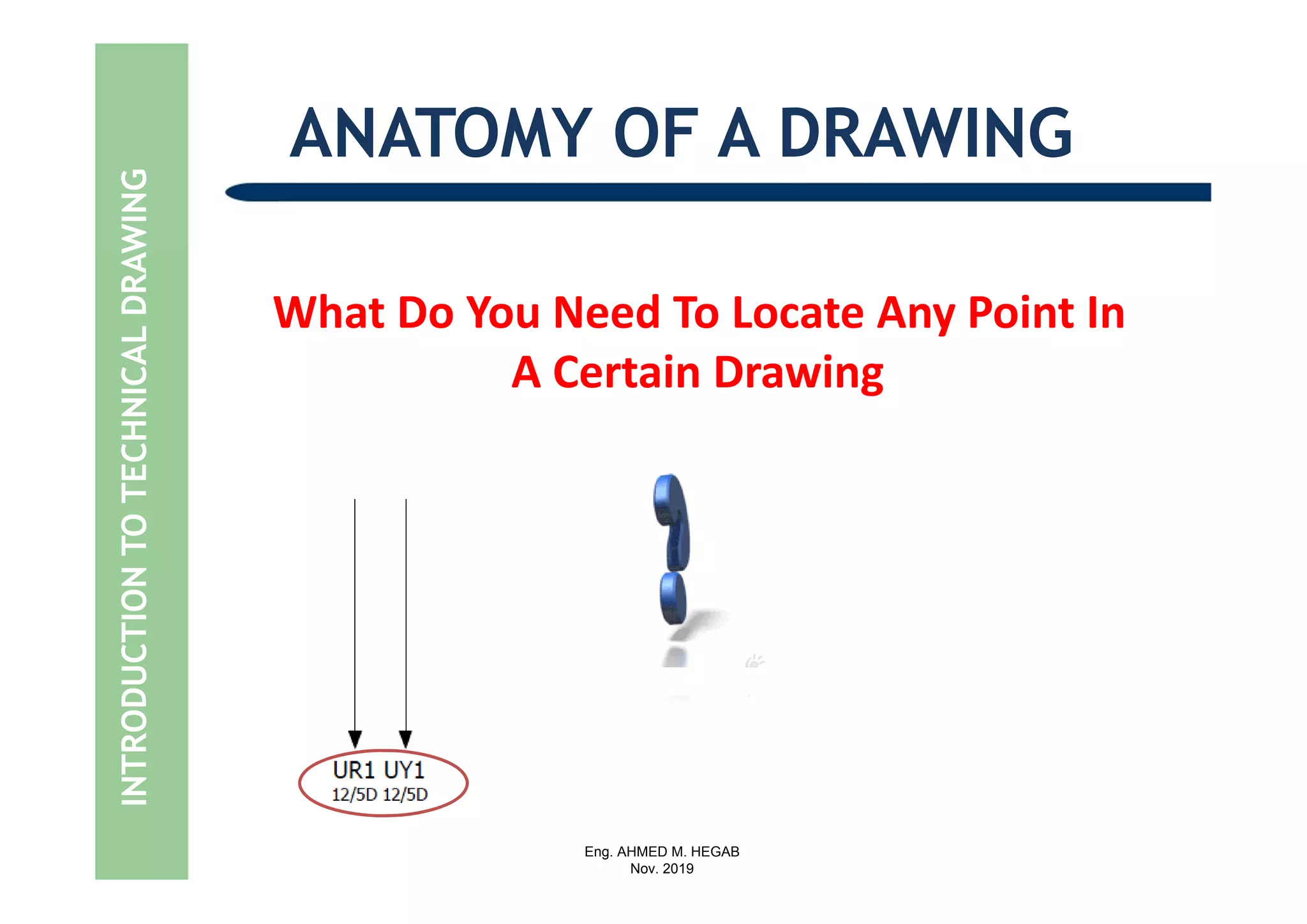 Eng. AHMED M. HEGAB
Nov. 2019
What Do You Need To Locate Any Point In   
A Certain Drawing
ANATOMY OF A DRAWINGINTRODUCTIONTOTECHNICALDRAWING
 