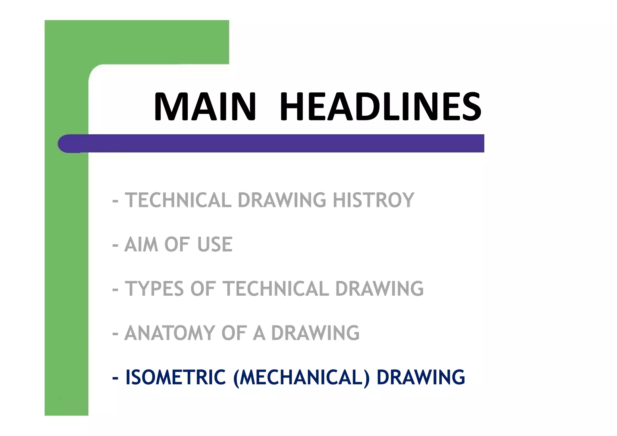 MAIN  HEADLINES
- TECHNICAL DRAWING HISTROY
- AIM OF USE
- TYPES OF TECHNICAL DRAWING
- ANATOMY OF A DRAWING
- ISOMETRIC (MECHANICAL) DRAWING
 