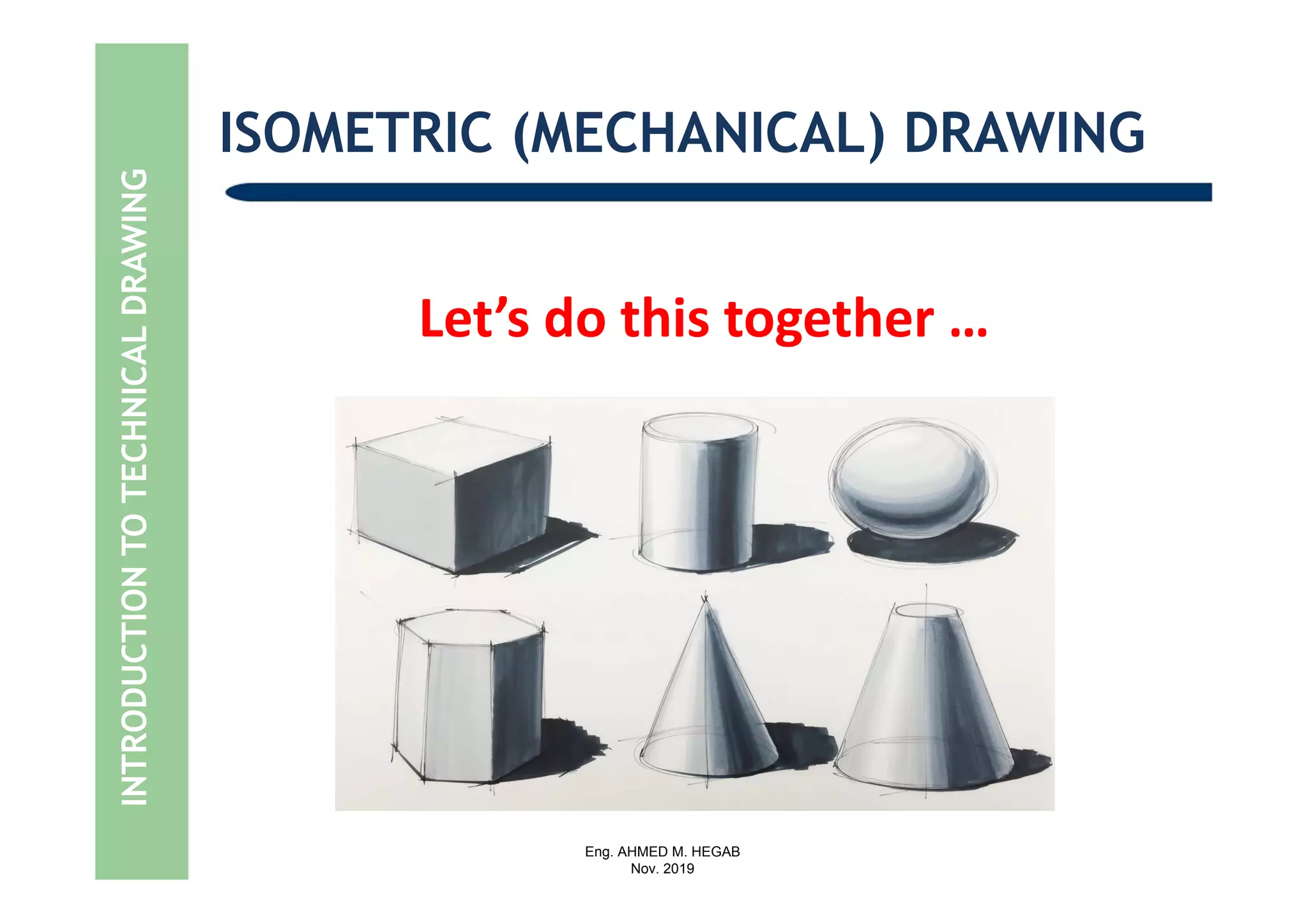 Eng. AHMED M. HEGAB
Nov. 2019
INTRODUCTIONTOTECHNICALDRAWING ISOMETRIC (MECHANICAL) DRAWING
Let’s do this together …
 