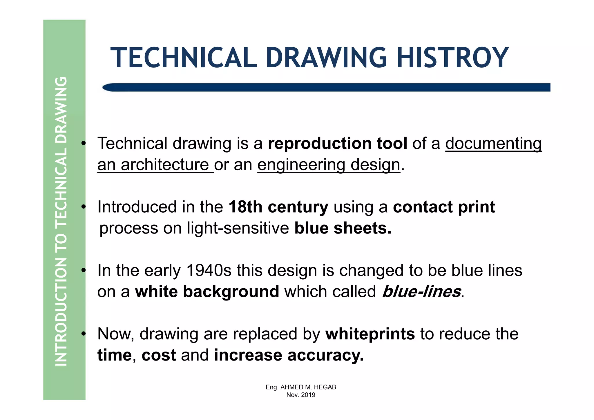 Eng. AHMED M. HEGAB
Nov. 2019
• Technical drawing is a reproduction tool of a documenting
an architecture or an engineering design.
• Introduced in the 18th century using a contact print
process on light-sensitive blue sheets.
• In the early 1940s this design is changed to be blue lines
on a white background which called blue-lines.
• Now, drawing are replaced by whiteprints to reduce the
time, cost and increase accuracy.
INTRODUCTIONTOTECHNICALDRAWING TECHNICAL DRAWING HISTROY
 