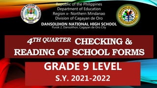 Republic of the Philippines
Department of Education
Region x- Northern Mindanao
Division of Cagayan de Oro
DANSOLIHON NATIONAL HIGH SCHOOL
Purok 2, Dansolihon, Cagayan de Oro City
4TH QUARTER CHECKING &
READING OF SCHOOL FORMS
GRADE 9 LEVEL
S.Y. 2021-2022
 