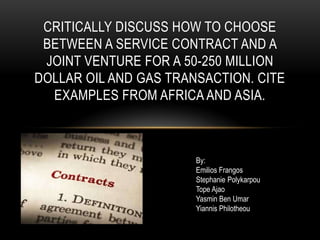 CRITICALLY DISCUSS HOW TO CHOOSE
 BETWEEN A SERVICE CONTRACT AND A
 JOINT VENTURE FOR A 50-250 MILLION
DOLLAR OIL AND GAS TRANSACTION. CITE
  EXAMPLES FROM AFRICA AND ASIA.



                       By:
                       Emilios Frangos
                       Stephanie Polykarpou
                       Tope Ajao
                       Yasmin Ben Umar
                       Yiannis Philotheou
 